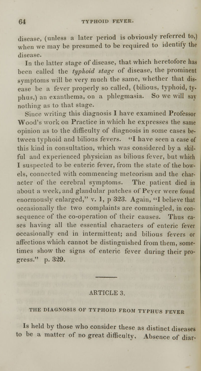 disease, (unless a later period is obviously referred to,) when we may be presumed to be required to identify the disease. In the latter stage of disease, that which heretofore has been called the typhoid stage of disease, the prominent symptoms will be very much the same, whether that dis- ease be a fever properly so called, (bilious, typhoid, ty- phus,) an exanthema, on a phlegmasia. So we will say nothing as to that stage. Since writing this diagnosis I have examined Professor Wood's work on Practice in which he expresses the same opinion as to the difficulty of diagnosis in some cases be- tween typhoid and bilious fevers. I have seen a case of this kind in consultation, which was considered by a skil- ful and experienced physician as bilious fever, but which I suspected to be enteric fever, from the state of the bow- els, connected with commencing meteorism and the char- acter of the cerebral symptoms. The patient died in about a week, and glandular patches of Peyer were found enormously enlarged, v. 1, p 323. Again, I believe that occasionally the two complaints are commingled, in con- sequence of the co-operation of their causes. Thus ca- ses having all the essential characters of enteric fever occasionally end in intermittent; and bilious fevers or affections which cannot be distinguished from them, some- times show the signs of enteric fever during their pro- gress. p. 329. ARTICLE 3. THE DIAGNOSIS OF TYPHOID FROM TYPHUS FEVER Is held by those who consider these as distinct diseases to be a matter of no great difficulty. Absence of diar-