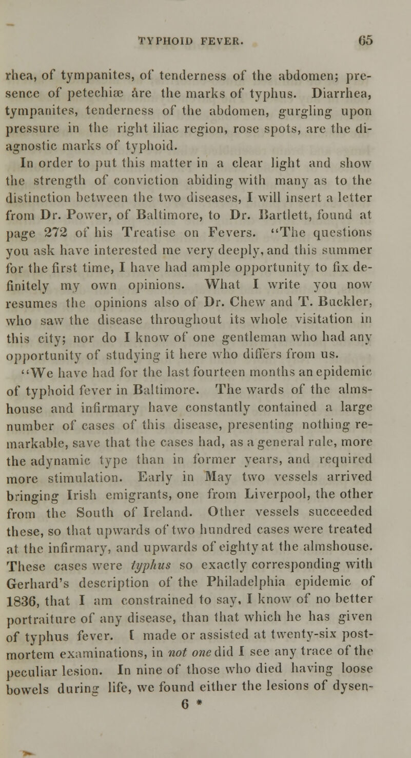 rhea, of tympanites, of tenderness of the abdomen; pre- sence of petechias are the marks of typhus. Diarrhea, tympanites, tenderness of the abdomen, gurgling upon pressure in the right iliac region, rose spots, are the di- agnostic marks of typhoid. In order to put this matter in a clear light and show the strength of conviction abiding with many as to the distinction between the two diseases, I will insert a letter from Dr. Power, of Baltimore, to Dr. Bartlett, found at page 272 of his Treatise on Fevers. The questions you ask have interested me very deeply, and this summer for the first time, I have had ample opportunity to fix de- finitely my own opinions. What I write you now resumes the opinions also of Dr. Chew and T. Buckler, who saw the disease throughout its whole visitation in this city; nor do I know of one gentleman who had any opportunity of studying it here who differs from us. We have had for the last fourteen months an epidemic of typhoid fever in Baltimore. The wards of the alms- house and infirmary have constantly contained a large number of cases of this disease, presenting nothing re- markable, save that the cases had, as a general rale, more the adynamic type than in former years, and required more stimulation. Early in May two vessels arrived bringing Irish emigrants, one from Liverpool, the other from the South of Ireland. Other vessels succeeded these, so that upwards of two hundred cases were treated at the infirmary, and upwards of eighty at the almshouse. These cases were typhus so exactly corresponding with Gerhard's description of the Philadelphia epidemic of 1836, that I am constrained to say, I know of no better portraiture of any disease, than that which he has given of typhus fever. I made or assisted at twenty-six post- mortem examinations, in not owe did I see any trace of the peculiar lesion. In nine of those who died having loose bowels durinjr life, we found either the lesions of dysen- 6 *
