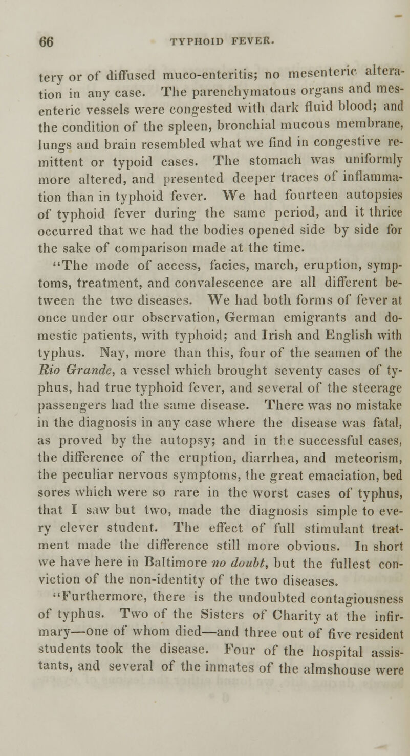 tery or of diffused muco-enteritis; no mesenteric altera- tion in any case. The parenchymatous organs and mes- enteric vessels were congested with dark fluid blood; and the condition of the spleen, bronchial mucous membrane, lungs and brain resembled what we find in congestive re- mittent or typoid cases. The stomach was uniformly more altered, and presented deeper traces of inflamma- tion than in typhoid fever. We had fourteen autopsies of typhoid fever during the same period, and it thrice occurred that we had the bodies opened side by side for the sake of comparison made at the time. The mode of access, facies, march, eruption, symp- toms, treatment, and convalescence are all different be- tween the two diseases. We had both forms of fever at once under our observation, German emigrants and do- mestic patients, with typhoid; and Irish and English with typhus. Nay, more than this, four of the seamen of the Rio Grande, a vessel which brought seventy cases of ty- phus, had true typhoid fever, and several of the steerage passengers had the same disease. There was no mistake in the diagnosis in any case where the disease was fatal, as proved by the autopsy; and in the successful cases, the difference of the eruption, diarrhea, and meteorism, the peculiar nervous symptoms, the great emaciation, bed sores which were so rare in the worst cases of typhus, that I saw but two, made the diagnosis simple to eve- ry clever student. The effect of full stimulant treat- ment made the difference still more obvious. In short we have here in Baltimore no doubt, but the fullest con- viction of the non-identity of the two diseases. Furthermore, there is the undoubted contagiousness of typhus. Two of the Sisters of Charity at the infir- mary—one of whom died—and three out of five resident students took the disease. Four of the hospital assis- tants, and several of the inmates of the almshouse were