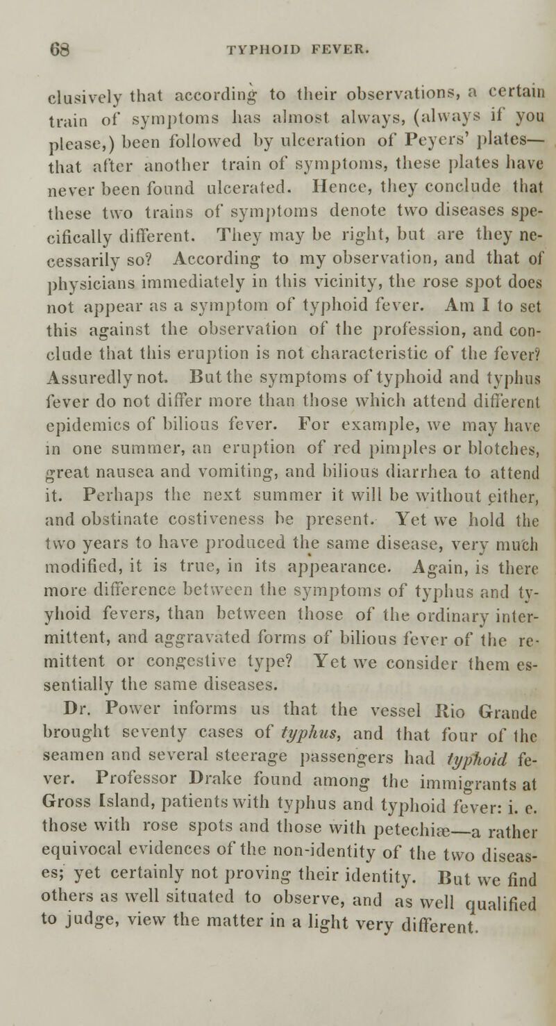 clusively that according to their observations, a certain train of symptoms has almost always, (always if you please,) been followed by ulceration of Peyers' plates— that after another train of symptoms, these plates have never been found ulcerated. Hence, they conclude that these two trains of symptoms denote two diseases spe- cifically different. They may be right, but are they ne- cessarily so? According to my observation, and that of physicians immediately in this vicinity, the rose spot does not appear as a symptom of typhoid fever. Am I to set this against the observation of the profession, and con- clude that this eruption is not characteristic of the fever? Assuredly not. But the symptoms of typhoid and typhus fever do not differ more than those which attend different epidemics of bilious fever. For example, we may have in one summer, an eruption of red pimples or blotches, great nausea and vomiting, and bilious diarrhea to attend it. Perhaps the next summer it will be without either, and obstinate costiveness be present. Yet we hold the two years to have produced the same disease, very much modified, it is true, in its appearance. Again, is there more difference between the symptoms of typhus and ty- yhoid fevers, than between those of the ordinary inter- mittent, and aggravated forms of bilious fever of the re- mittent or congestive type? Yet we consider them es- sentially the same diseases. Dr. Power informs us that the vessel Rio Grande brought seventy cases of typhus, and that four of the seamen and several steerage passengers had typhoid fe- ver. Professor Drake found among the immigrants at Gross Island, patients with typhus and typhoid fever: i. e. those with rose spots and those with petechia; a rather equivocal evidences of the non-identity of the two diseas- es; yet certainly not proving their identity. But we find others as well situated to observe, and as well qualified to judge, view the matter in a light very different.