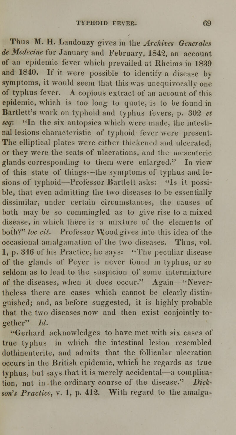 Thus M. H. Landouzy gives in the Archives Generates de Medecine for January and February, 1842, an account of an epidemic fever which prevailed at Rheims in 1839 and 1840. If it were possible to identify a disease by symptoms, it would seem that this was unequivocally one of typhus fever. A copious extract of an account of this epidemic, which is too long to quote, is to be found in Bartlett's work on typhoid and typhus fevers, p. 302 et seq: In the six autopsies which were made, the intesti- nal lesions characteristic of typhoid fever were present. The elliptical plates were either thickened and ulcerated, or they were the seats of ulcerations, and the mesenteric glands corresponding to them were enlarged. In view of this state of things—the symptoms of typhus and le- sions of typhoid—Professor Bartlett asks: Is it possi- ble, that even admitting the two diseases to be essentially dissimilar, under certain circumstances, the causes of both may be so commingled as to give rise to a mixed disease, in which there is a mixture of the elements of both? loc cit. Professor Wood gives into this idea of the occasional amalgamation of the two diseases. Thus, vol. 1, p. 346 of his Practice, he says: The peculiar disease of the glands of Peyer is never found in typhus, or so seldom as to lead to the suspicion of some intermixture of the diseases, when it does occur. Again—Never- theless there are cases which cannot be clearly distin- guished; and, as before suggested, it is highly probable that the two diseases now and then exist conjointly to- gether Id. Gerhard acknowledges to have met with six cases of true typhus in which the intestinal lesion resembled dothinenterite, and admits that the follicular ulceration occurs in the British epidemic, which he regards as true typhus, but says that it is merely accidental—a complica- tion, not in the ordinary course of the disease. Dick- son's Practice, v. 1, p. 412. With regard to the amalga-