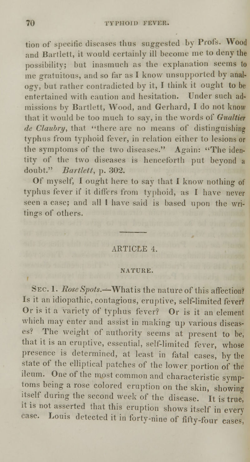 tion of specific diseases thus suggested by Profs. Wood and Bartlett, it would certainly ill become me to deny the possibility; but inasmuch as the explanation seems to me gratuitous, and so far as I know unsupported by anal- ogy, but rather contradicted by it, I think it ought to be entertained with caution and hesitation. Under such ad- missions by Bartlett, Wood, and Gerhard, I do not know that it would be too much to say, in the words of Guultier de Claubry, that there are no means of distinguishing typhus from typhoid fever, in relation either to lesions or the symptoms of the two diseases. Again: The iden- tity of the two diseases is henceforth put beyond a doubt. Bartlett, p. 302. Of myself, I ought here to say that I know nothing of typhus fever if it differs from typhoid, as I have never seen a case; and all I have said is based upon the wri- tings of others. ARTICLE 4. NATURE. Sec. 1. Rose Spots.-^-Whatis the nature of this affection? Is it an idiopathic, contagious, eruptive, self-limited fever? Or is it a variety of typhus fever? Or is it an element which may enter and assist in making up various diseas- es? The weight of authority seems at present to be, that it is an eruptive, essential, self-limited fever, whose presence is determined, at least in fatal cases, by the state of the elliptical patches of the lower portion of the ileum. One of the most common and characteristic symp- toms being a rose colored eruption on the skin, showing itself during the second week of the disease. It is true'! it is not asserted that this eruption shows itself in every case. Louis detected it in forty-nine of fifty-four cases,