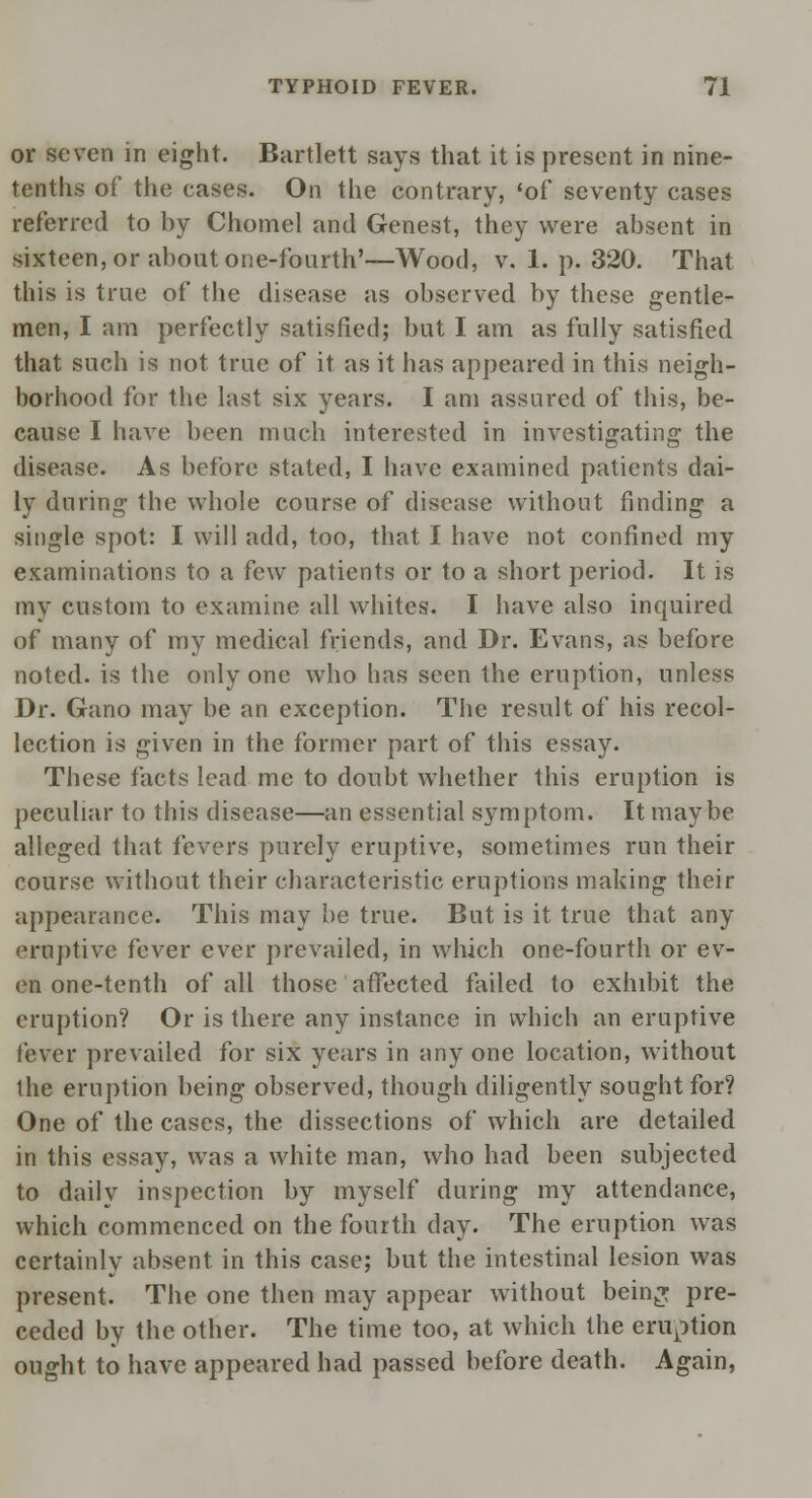 or seven in eight. Bartlett says that it is present in nine- tenths of the eases. On the contrary, 'of seventy cases referred to by Chomel and Genest, they were absent in sixteen, or about one-fourth'—Wood, v. 1. p. 320. That this is true of the disease as observed by these gentle- men, I am perfectly satisfied; but I am as fully satisfied that such is not true of it as it has appeared in this neigh- borhood for the last six years. I am assured of this, be- cause I have been much interested in investigating the disease. As before stated, I have examined patients dai- ly during the whole course of disease without finding a single spot: I will add, too, that I have not confined my examinations to a few patients or to a short period. It is my custom to examine all whites. I have also inquired of many of my medical friends, and Dr. Evans, as before noted, is the only one who has seen the eruption, unless Dr. Gano may be an exception. The result of his recol- lection is given in the former part of this essay. These facts lead me to doubt whether this eruption is peculiar to this disease—an essential symptom. It maybe alleged that fevers purely eruptive, sometimes run their course without their characteristic eruptions making their appearance. This may be true. But is it true that any eruptive fever ever prevailed, in which one-fourth or ev- en one-tenth of all those affected failed to exhibit the eruption? Or is there any instance in which an eruptive fever prevailed for six years in any one location, without the eruption being observed, though diligently sought for? One of the cases, the dissections of which are detailed in this essay, was a white man, who had been subjected to daily inspection by myself during my attendance, which commenced on the fourth day. The eruption was certainly absent in this case; but the intestinal lesion was present. The one then may appear without bein^ pre- ceded by the other. The time too, at which the eruption ought to have appeared had passed before death. Again,