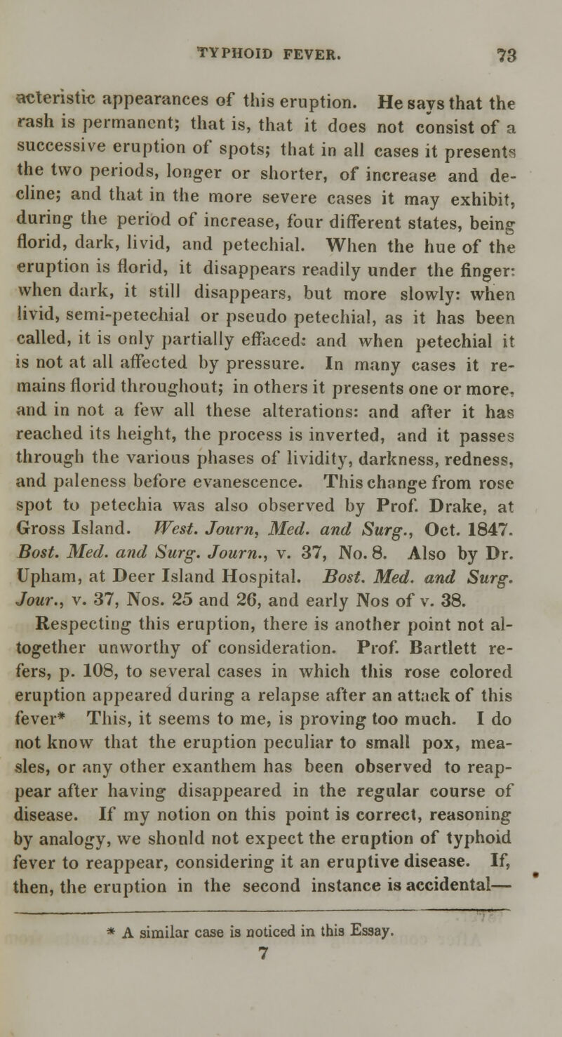 acteristic appearances of this eruption. He says that the rash is permanent; that is, that it does not consist of a successive eruption of spots; that in all cases it presents the two periods, longer or shorter, of increase and de- cline; and that in the more severe cases it may exhibit, during the period of increase, tour different states, being florid, dark, livid, and petechial. When the hue of the eruption is florid, it disappears readily under the finger: when dark, it still disappears, but more slowly: when livid, semi-petechial or pseudo petechial, as it has been called, it is only partially effaced: and when petechial it is not at all affected by pressure. In many cases it re- mains florid throughout; in others it presents one or more, and in not a iew all these alterations: and after it has reached its height, the process is inverted, and it passes through the various phases of lividity, darkness, redness, and paleness before evanescence. This change from rose spot to petechia was also observed by Prof. Drake, at Gross Island. West. Journ, Med. and Surg., Oct. 1847. Bost. Med. and Surg. Journ., v. 37, No. 8. Also by Dr. Upham, at Deer Island Hospital. Bost. Med. and Surg. Jour., v. 37, Nos. 25 and 26, and early Nos of v. 38. Respecting this eruption, there is another point not al- together unworthy of consideration. Prof. Bartlett re- fers, p. 108, to several cases in which this rose colored eruption appeared during a relapse after an attack of this fever* This, it seems to me, is proving too much. I do not know that the eruption peculiar to small pox, mea- sles, or any other exanthem has been observed to reap- pear after having disappeared in the regular course of disease. If my notion on this point is correct, reasoning by analogy, we should not expect the eruption of typhoid fever to reappear, considering it an eruptive disease. If, then, the eruption in the second instance is accidental— * A similar case is noticed in this Essay. 7