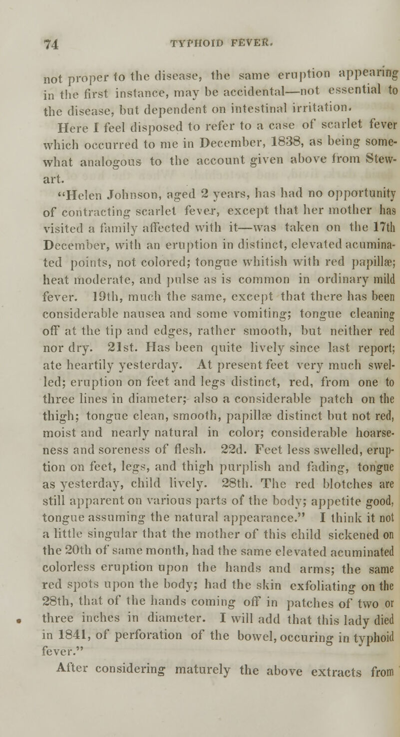 not proper to the disease, the same eruption appearing in the first instance, may he accidental—not essential to the disease, but dependent on intestinal irritation. Here I feel disposed to refer to a case of scarlet fever which occurred to me in December, 1838, as being some- what analogous to the account given above from Stew- art. Helen Johnson, aged 2 years, has had no opportunity of contracting scarlet fever, except that her mother has visited a family affected with it—was taken on the 17th December, with an eruption in distinct, elevated acumina- ted points, not colored; tongue whitish with red papillae; heat moderate, and pulse as is common in ordinary mild fever. 19th, much the same, except that there has been considerable nausea and some vomiting; tongue cleaning off at the tip and edges, rather smooth, but neither red nor dry. 21st. Has been quite lively since last report; ate heartily yesterday. At present feet very much swel- led; eruption on feet and legs distinct, red, from one to three lines in diameter; also a considerable patch on the thigh; tongue clean, smooth, papilla? distinct but not red, moist and nearly natural in color; considerable hoarse- ness and soreness of flesh. 22d. Feet less swelled, erup- tion on feet, legs, and thigh purplish and fading, tongue as yesterday, child lively. 28th. The red blotches are still apparent on various parts of the body; appetite good, tongue assuming the natural appearance. I think it not a little singular that the mother of this child sickened on the 20th of same month, had the same elevated acuminated colorless eruption upon the hands and arms; the same red spots upon the body; had the skin exfoliating on the 28th, that of the hands coming off in patches of two or three inches in diameter. I will add that this lady died in 1841, of perforation of the bowel, occuring in typhoid fever. After considering maturely the above extracts from