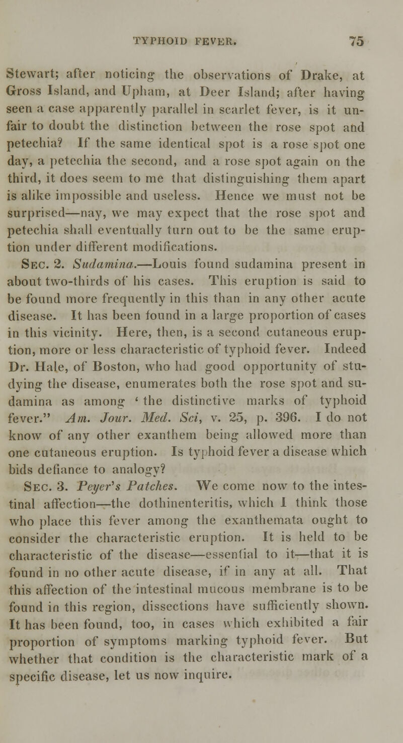 Stewart; after noticing the observations of Drake, at Gross Island, and Upham, at Deer Island; after having seen a case apparently parallel in scarlet fever, is it un- fair to doubt the distinction between the rose spot and petechia? If the same identical spot is a rose spot one day, a petechia the second, and a rose spot again on the third, it does seem to me that distinguishing them apart is alike impossible and useless. Hence we must not be surprised—nay, we may expect that the rose spot and petechia shall eventually turn out to be the same erup- tion under different modifications. Sec. 2. Sudamina.—Louis found sudamina present in about two-thirds of his cases. This eruption is said to be found more frequently in this than in any other acute disease. It has been found in a large proportion of cases in this vicinity. Here, then, is a second cutaneous erup- tion, more or less characteristic of typhoid fever. Indeed Dr. Hale, of Boston, who had good opportunity of stu- dying the disease, enumerates both the rose spot and su- damina as among ' the distinctive marks of typhoid fever. Am. Jour. Med. Sci, v. 25, p. 396. I do not know of any other exanthem being allowed more than one cutaneous eruption. Is typhoid fever a disease which bids defiance to analogy? Sec. 3. Peyer^s Patches. We come now to the intes- tinal affection—the dothinenteritis, which 1 think those who place this fever among the exanthemata ought to consider the characteristic eruption. It is held to be characteristic of the disease—essential to it—that it is found in no other acute disease, if in any at all. That this affection of the intestinal mucous membrane is to be found in this region, dissections have sufficiently shown. It has been found, too, in cases which exhibited a fair proportion of symptoms marking typhoid fever. But whether that condition is the characteristic mark of a specific disease, let us now inquire,