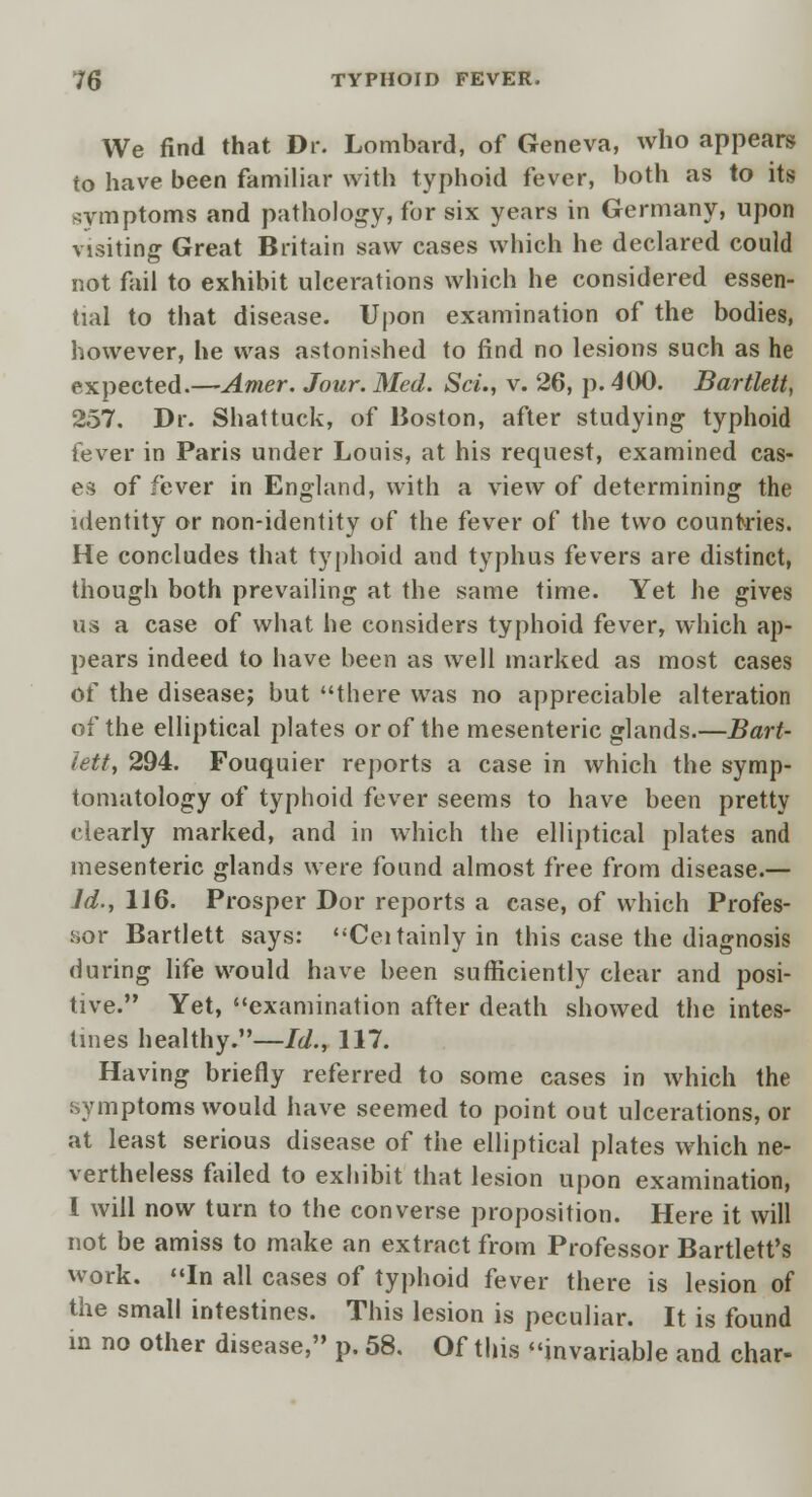 We find that Dr. Lombard, of Geneva, who appears to have been familiar with typhoid fever, both as to its symptoms and pathology, for six years in Germany, upon visiting Great Britain saw cases which he declared could not fail to exhibit ulcerations which he considered essen- tial to that disease. Upon examination of the bodies, however, he was astonished to find no lesions such as he expected.—Amer. Jour. Med. ScL, v. 26, p. 400. Bartlett, 257. Dr. Shattuck, of Boston, after studying typhoid fever in Paris under Louis, at his request, examined cas- es of fever in England, with a view of determining the identity or non-identity of the fever of the two countries. He concludes that typhoid and typhus fevers are distinct, though both prevailing at the same time. Yet he gives us a case of what he considers typhoid fever, which ap- pears indeed to have been as well marked as most cases of the disease; but there was no appreciable alteration of the elliptical plates or of the mesenteric glands.—Bart- lett, 294. Fouquier reports a case in which the symp- tomatology of typhoid fever seems to have been pretty clearly marked, and in which the elliptical plates and mesenteric glands were found almost free from disease.— Id., 116. Prosper Dor reports a case, of which Profes- sor Bartlett says: Ceitainly in this case the diagnosis during life would have been sufficiently clear and posi- tive. Yet, examination after death showed the intes- tines healthy.—/</., 117. Having briefly referred to some cases in which the symptoms would have seemed to point out ulcerations, or at least serious disease of the elliptical plates which ne- vertheless failed to exhibit that lesion upon examination, 1 will now turn to the converse proposition. Here it will not be amiss to make an extract from Professor Bartlett's work. In all cases of typhoid fever there is lesion of the small intestines. This lesion is peculiar. It is found in no other disease, p. 58. Of this invariable and char-