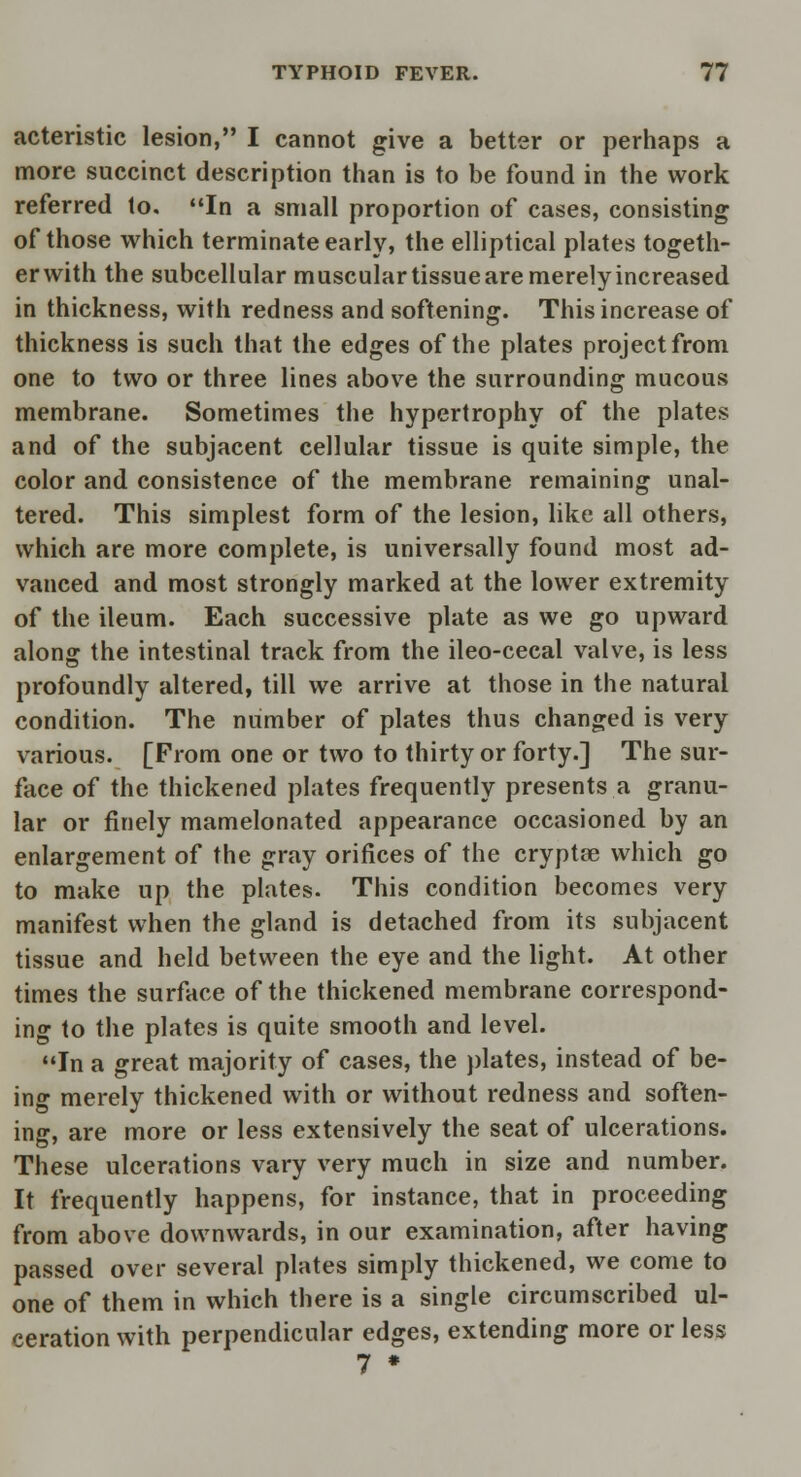 acteristic lesion, I cannot give a better or perhaps a more succinct description than is to be found in the work referred to. In a small proportion of cases, consisting of those which terminate early, the elliptical plates togeth- erwith the subcellular muscular tissueare merely increased in thickness, with redness and softening. This increase of thickness is such that the edges of the plates project from one to two or three lines above the surrounding mucous membrane. Sometimes the hypertrophy of the plates and of the subjacent cellular tissue is quite simple, the color and consistence of the membrane remaining unal- tered. This simplest form of the lesion, like all others, which are more complete, is universally found most ad- vanced and most strongly marked at the lower extremity of the ileum. Each successive plate as we go upward along the intestinal track from the ileo-cecal valve, is less profoundly altered, till we arrive at those in the natural condition. The number of plates thus changed is very various. [From one or two to thirty or forty.] The sur- face of the thickened plates frequently presents a granu- lar or finely mamelonated appearance occasioned by an enlargement of the gray orifices of the cryptse which go to make up the plates. This condition becomes very manifest when the gland is detached from its subjacent tissue and held between the eye and the light. At other times the surface of the thickened membrane correspond- ing to the plates is quite smooth and level. In a great majority of cases, the plates, instead of be- ing merely thickened with or without redness and soften- ing, are more or less extensively the seat of ulcerations. These ulcerations vary very much in size and number. It frequently happens, for instance, that in proceeding from above downwards, in our examination, after having passed over several plates simply thickened, we come to one of them in which there is a single circumscribed ul- ceration with perpendicular edges, extending more or less 7 *