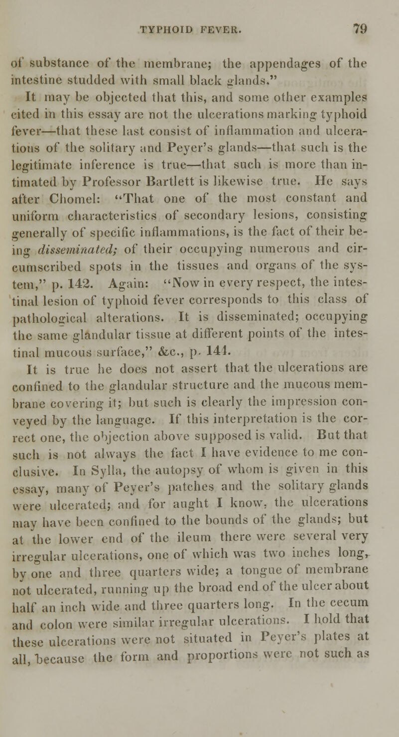 of substance of the membrane; the appendages of the intestine studded with small black glands, It may be objected that this, and some other examples cited in this essay are not the ulcerations marking typhoid fever—that these last consist of inflammation and ulcera- tions of the solitary and Peyer's glands—that such is the legitimate inference is true—that such is more than in- timated by Professor Bartlett is likewise true. He says after Chomel: That one of the most constant and uniform characteristics of secondary lesions, consisting generally of specific inflammations, is the fact of their be- ing disseminated; of their occupying numerous and cir- cumscribed spots in the tissues and organs of the sys- tem, p. 142. Again: Now in every respect, the intes- tinal lesion of typhoid fever corresponds to this class of pathological alterations. It is disseminated; occupying the same glandular tissue at different points of the intes- tinal mucous surface, &c, p. 144. It is true he does not assert that the ulcerations are confined to the glandular structure and the mucous mem- brane covering it; but such is clearly the impression con- veyed by the language. If this interpretation is the cor- rect one, the objection above supposed is valid. But that such is not always the fact I have evidence to me con- clusive. In Sylla, the autopsy of whom is given in this essay, many of Peyer's patches and the solitary glands were ulcerated; and for aught I know, the ulcerations may have been confined to the bounds of the glands; but at the lower end of the ileum there were several very irregular ulcerations, one of which was two inches longr by one and three quarters wide; a tongue of membrane not ulcerated, running up the broad end of the ulcer about half an inch wide and three quarters long. In the cecum and colon were similar irregular ulcerations. I hold that these ulcerations were not situated in Peyer's plates at all, because the form and proportions were not such as