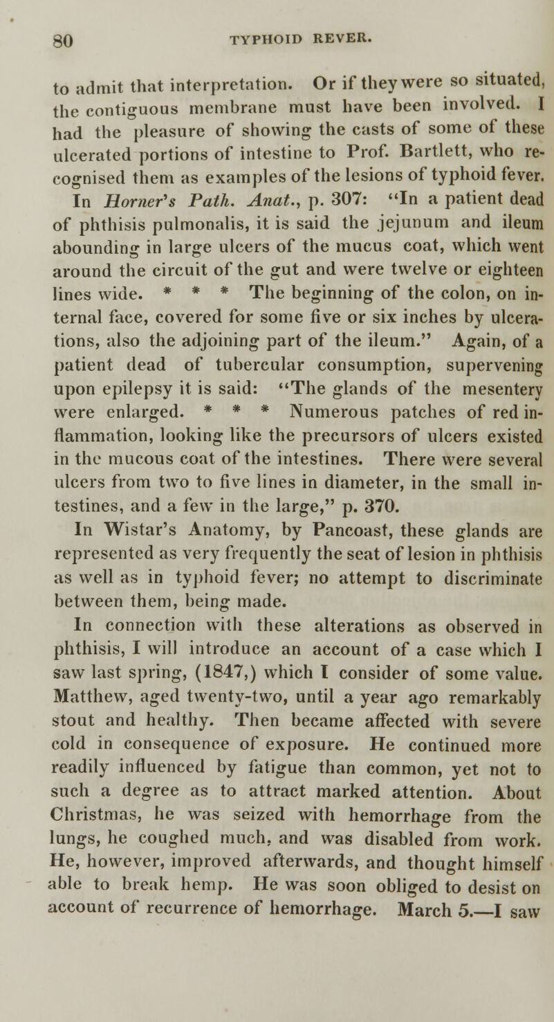 to admit that interpretation. Or if they were so situated, the contiguous membrane must have been involved. I had the pleasure of showing the casts of some of these ulcerated portions of intestine to Prof. Bartlett, who re- cognised them as examples of the lesions of typhoid fever. In Horner's Path. Anat., p. 307: In a patient dead of phthisis pulmonalis, it is said the jejunum and ileum abounding in large ulcers of the mucus coat, which went around the circuit of the gut and were twelve or eighteen lines wide. * * * The beginning of the colon, on in- ternal face, covered for some five or six inches by ulcera- tions, also the adjoining part of the ileum. Again, of a patient dead of tubercular consumption, supervening upon epilepsy it is said: The glands of the mesentery were enlarged. * * * Numerous patches of red in- flammation, looking like the precursors of ulcers existed in the mucous coat of the intestines. There were several ulcers from two to five lines in diameter, in the small in- testines, and a few in the large, p. 370. In Wistar's Anatomy, by Pancoast, these glands are represented as very frequently the seat of lesion in phthisis as well as in typhoid fever; no attempt to discriminate between them, being made. In connection with these alterations as observed in phthisis, I will introduce an account of a case which I saw last spring, (1847,) which I consider of some value. Matthew, aged twenty-two, until a year ago remarkably stout and healthy. Then became affected with severe cold in consequence of exposure. He continued more readily influenced by fatigue than common, yet not to such a degree as to attract marked attention. About Christmas, he was seized with hemorrhage from the lungs, he coughed much, and was disabled from work. He, however, improved afterwards, and thought himself able to break hemp. He was soon obliged to desist on account of recurrence of hemorrhage. March 5. I saw
