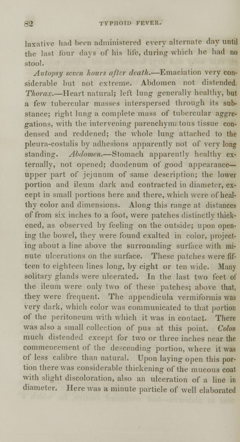 laxative had been administered every alternate day until the last four days of his life, during which he had no stool. Autopsy seven hours after death.—Emaciation very con- siderable but not extreme. Abdomen not distended. Thorax.—Heart natural; left lung generally healthy, but a few tubercular masses interspersed through its sub- stance; right lung a complete mass of tubercular aggre- gations, with the intervening parenchyma tous tissue con- densed and reddened; the whole lung attached to the pleura-costalis by adhesions apparently not of very long standing. Abdomen.—Stomach apparently healthy ex- ternally, not opened; duodenum of good appearance— upper part of jejunum of same description; the lower portion and ileum dark and contracted in diameter, ex- cept in small portions here and there, which were of heal- thy color and dimensions. Along this range at distances of from six inches to a foot, were patches distinctly thick- ened, as observed by feeling on the outside; upon open- ing the bowel, they were found exalted in color, project- ing about a line above the surrounding surface with mi- nute ulcerations on the surface. These patches were fif- teen to eighteen lines long, by eight or ten wide. Many solitary glands were ulcerated. In the last two feet of the ileum were only two of these patches; above that, they were frequent. The appendicula vermiforrnis was very dark, which color was communicated to that portion of the peritoneum with which it was in contact. There was also a small collection of pus at this point. Colon much distended except for two or three inches near the commencement of the descending portion, where it was of less calibre than natural. Upon laying open this por- tion there was considerable thickening of the mucous coat with slight discoloration, also an ulceration of a line in diameter. Here was a minute particle of well elaborated