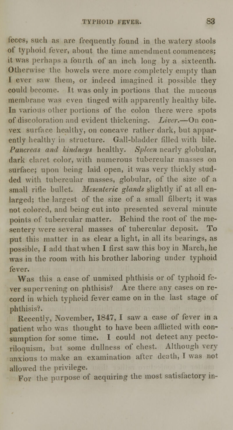 feces, such as are frequently found in the watery stools of typhoid fever, about the time amendment commences; it was perhaps a fourth of an inch long by a sixteenth. Otherwise the bowels were more completely empty than I ever saw them, or indeed imagined it possible they could become. It was only in portions that the mucous membrane was even tinged with apparently healthy bile. In various other portions of the colon there were spots of discoloration and evident thickening. Liver.—On con- vex surface healthy, on concave rather dark, but appar- ently healthy in structure. Gall-bladder filled with bile. Pancreas and kindneys healthy. Spleen nearly globular, dark claret color, with numerous tubercular masses on surface; upon being laid open, it was very thickly stud- ded with tubercular masses, globular, of the size of a small rifle bullet. Mesenteric glands slightly if at all en- larged; the largest of the size of a small filbert; it was not colored, and being cut into presented several minute points of tubercular matter. Behind the root of the me- sentery were several masses of tubercular deposit. To put this matter in as clear a light, in all its bearings, as possible, I add that when I first saw this boy in March, he was in the room with his brother laboring under typhoid fever. Was this a case of unmixed phthisis or of typhoid fe- ver supervening on phthisis? Are there any cases on re- cord in which typhoid fever came on in the last stage of phthisis?. Recently, November, 1847, I saw a case of fever in a patient who was thought to have been afflicted with con- sumption for some time. I could not detect any pecto- riloquism, but some dullness of chest. Although very anxious to make an examination after death, I was not allowed the privilege. For the purpose of acquiring the most satisfactory in-