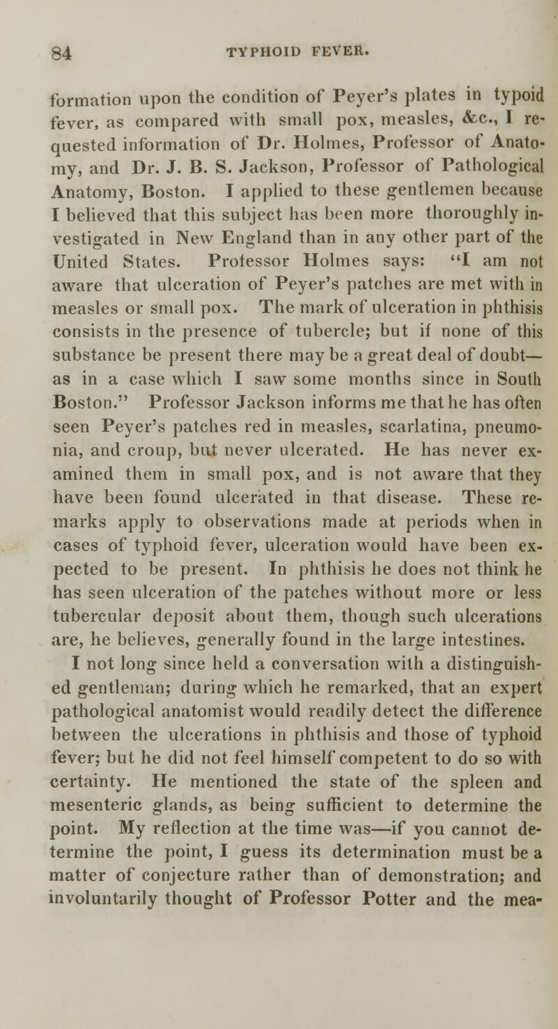 formation upon the condition of Peyer's plates in typoid fever, as compared with small pox, measles, &c, I re- quested information of Dr. Holmes, Professor of Anato- my, and Dr. J. B. S. Jackson, Professor of Pathological Anatomy, Boston. I applied to these gentlemen because I believed that this subject has been more thoroughly in- vestigated in New England than in any other part of the United States. Professor Holmes says: I am not aware that ulceration of Peyer's patches are met with in measles or small pox. The mark of ulceration in phthisis consists in the presence of tubercle; but if none of thi.s substance be present there may be a great deal of doubt— as in a case which I saw some months since in South Boston. Professor Jackson informs me that he has often seen Peyer's patches red in measles, scarlatina, pneumo- nia, and croup, but never ulcerated. He has never ex- amined them in small pox, and is not aware that they have been found ulcerated in that disease. These re- marks apply to observations made at periods when in cases of typhoid fever, ulceration would have been ex- pected to be present. In phthisis he does not think he has seen ulceration of the patches without more or less tubercular deposit about them, though such ulcerations are, he believes, generally found in the large intestines. I not long since held a conversation with a distinguish- ed gentleman; during which he remarked, that an expert pathological anatomist would readily detect the difference between the ulcerations in phthisis and those of typhoid fever; but he did not feel himself competent to do so with certainty. He mentioned the state of the spleen and mesenteric glands, as being sufficient to determine the point. My reflection at the time was—if you cannot de- termine the point, I guess its determination must be a matter of conjecture rather than of demonstration; and involuntarily thought of Professor Potter and the mea-