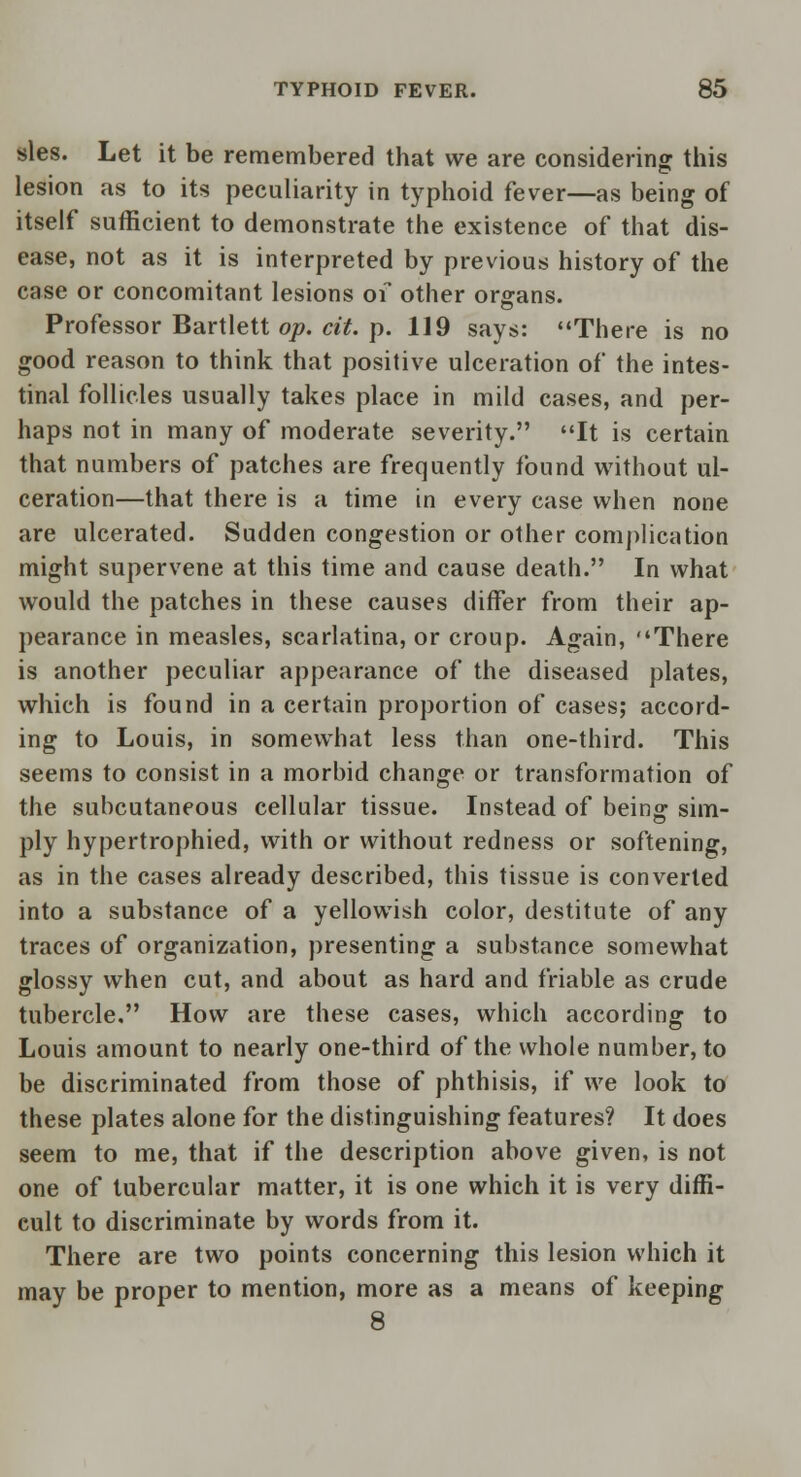 sles. Let it be remembered that we are considering this lesion as to its peculiarity in typhoid fever—as being of itself sufficient to demonstrate the existence of that dis- ease, not as it is interpreted by previous history of the case or concomitant lesions of other organs. Professor Bartlett op. cit. p. 119 says: There is no good reason to think that positive ulceration of the intes- tinal follicles usually takes place in mild cases, and per- haps not in many of moderate severity. It is certain that numbers of patches are frequently found without ul- ceration—that there is a time in every case when none are ulcerated. Sudden congestion or other complication might supervene at this time and cause death. In what would the patches in these causes differ from their ap- pearance in measles, scarlatina, or croup. Again, There is another peculiar appearance of the diseased plates, which is found in a certain proportion of cases; accord- ing to Louis, in somewhat less than one-third. This seems to consist in a morbid change or transformation of the subcutaneous cellular tissue. Instead of being: sim- ply hypertrophied, with or without redness or softening, as in the cases already described, this tissue is converted into a substance of a yellowish color, destitute of any traces of organization, presenting a substance somewhat glossy when cut, and about as hard and friable as crude tubercle. How are these cases, which according to Louis amount to nearly one-third of the whole number, to be discriminated from those of phthisis, if we look to these plates alone for the distinguishing features? It does seem to me, that if the description above given, is not one of tubercular matter, it is one which it is very diffi- cult to discriminate by words from it. There are two points concerning this lesion which it may be proper to mention, more as a means of keeping 8