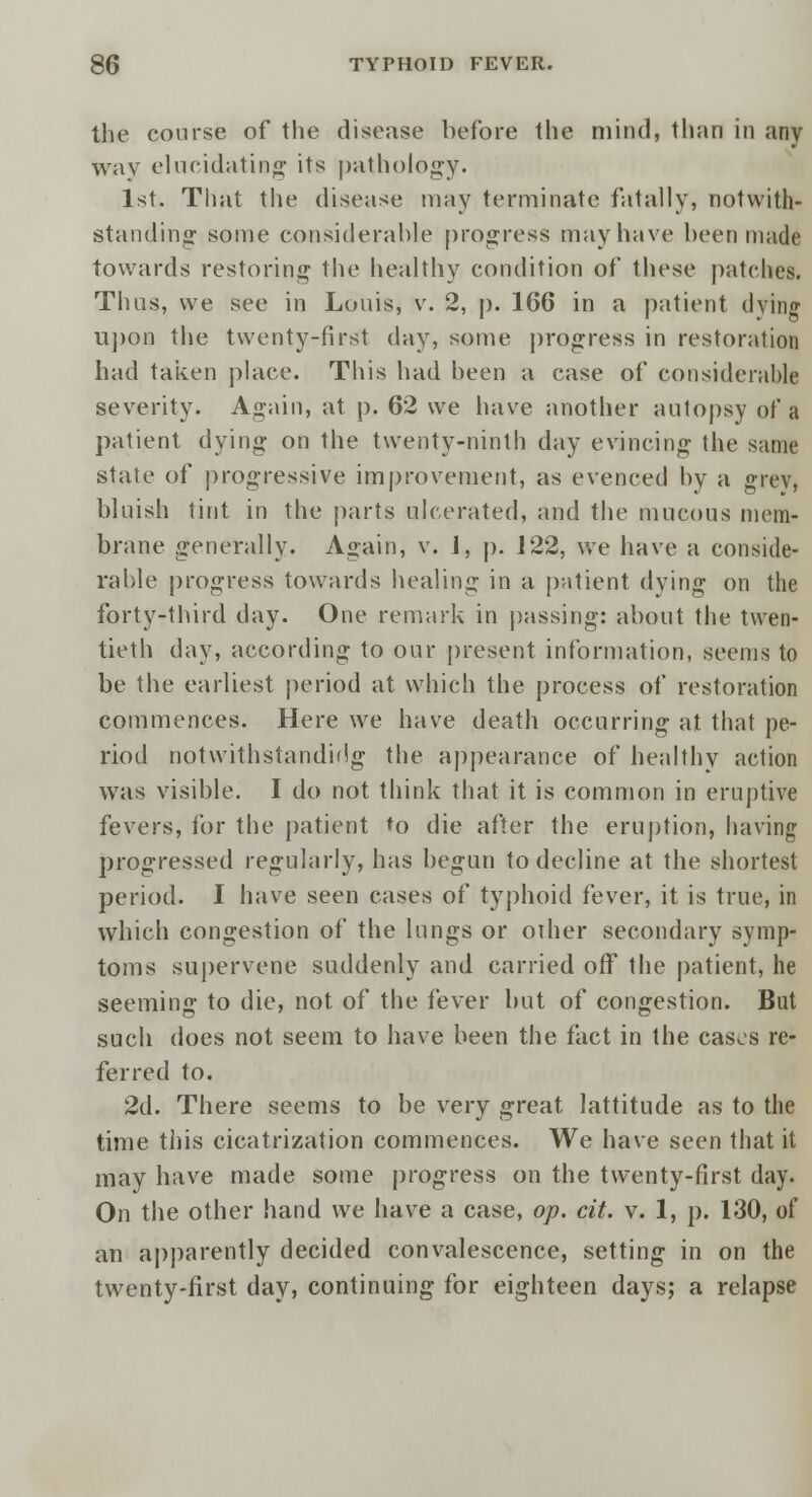 the course of the disease before the mind, than in any way elucidating its pathology. 1st. That the disease may terminate fatally, notwith- standing some considerable progress may have been made towards restoring the healthy condition of these patches. Thus, we see in Louis, v. 2, p. 166 in a patient dying upon the twenty-first day, some progress in restoration had taken place. This had been a case of considerable severity. Again, at p. 62 we have another autopsy of a patient dying- on the twenty-ninth day evincing the same state of progressive improvement, as evenced by a grey, bluish tint in the parts ulcerated, and the mucous mem- brane generally. Again, v. 1, p. 122, we have a conside- rable progress towards healing in a patient dying on the forty-third day. One remark in passing: about the twen- tieth day, according to our present information, seems to be the earliest period at which the process of restoration commences. Here we have death occurring at that pe- riod notwithstandidg the appearance of healthy action was visible. I do not think that it is common in eruptive fevers, for the patient *o die after the eruption, having progressed regularly, has begun to decline at the shortest period. I have seen cases of typhoid fever, it is true, in which congestion of the lungs or oilier secondary symp- toms supervene suddenly and carried off the patient, he seeming to die, not of the fever but of congestion. But such does not seem to have been the fact in the cases re- ferred to. 2d. There seems to be very great lattitude as to the time this cicatrization commences. We have seen that it may have made some progress on the twenty-first day. On the other hand we have a case, op. cit. v. 1, p. 130, of an apparently decided convalescence, setting in on the twenty-first day, continuing for eighteen days; a relapse