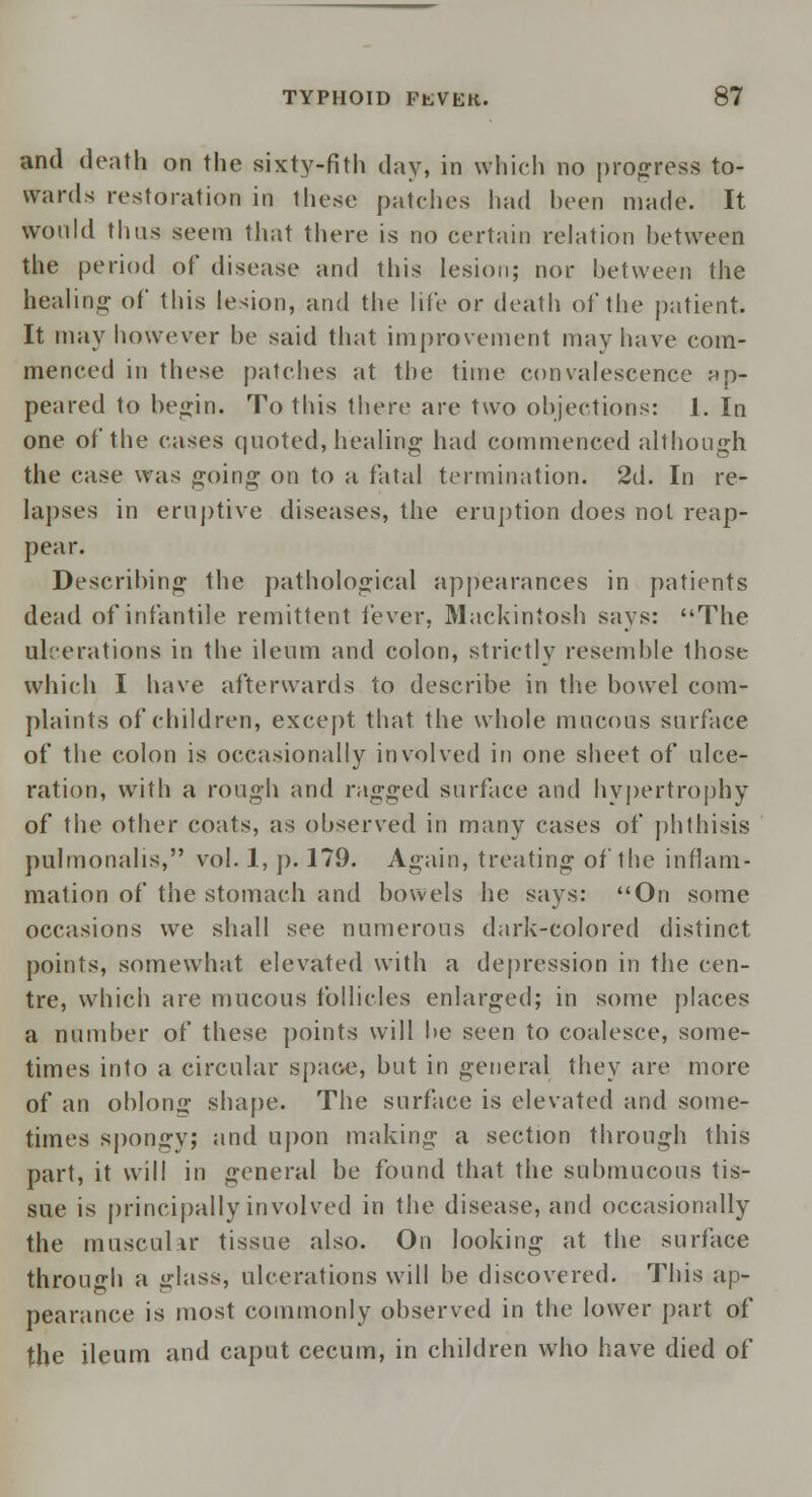 and death on the sixty-nth day, in which no progress to- wards restoration in these patches had been made. It would thus seem that there is no certain relation between the period of disease and this lesion; nor between the healing- of this lesion, and the life or death of the patient. It may however be said that improvement may have com- menced in these patches at the time convalescence ap- peared to begin. To this there are two objections: 1. In one of the cases quoted, healing had commenced although the case was going on to a fatal termination. 2d. In re- lapses in eruptive diseases, the eruption does not reap- pear. Describing the pathological appearances in patients dead of infantile remittent fever, Mackintosh says: The ulcerations in the ileum and colon, strictly resemble those which I have afterwards to describe in the bowel com- plaints of children, except that the whole mucous surface of the colon is occasionally involved in one sheet of ulce- ration, with a rough and ragged surface and hypertrophy of the other coats, as observed in many cases of phthisis pulmonalis, vol. 1, p. 179. Again, treating of the inflam- mation of the stomach and bowels he says: On some occasions we shall see numerous dark-colored distinct points, somewhat elevated with a depression in the cen- tre, which are mucous follicles enlarged; in some places a number of these points will be seen to coalesce, some- times into a circular space, but in general they are more of an oblong shape. The surface is elevated and some- times spongy; and upon making a section through this part, it will in general be found that the submucous tis- sue is principally involved in the disease, and occasionally the muscular tissue also. On looking at the surface through a glass, ulcerations will be discovered. This ap- pearance is most commonly observed in the lower part of the ileum and caput cecum, in children who have died of