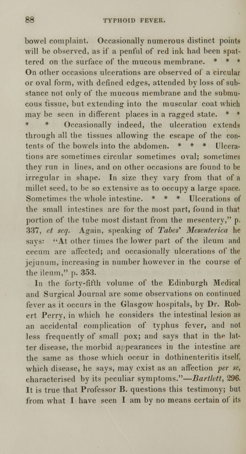 bowel complaint. Occasionally numerous distinct points will be observed, as if a penful of red ink had been spat- tered on the surface of the mucous membrane. * * * On other occasions ulcerations are observed of a circular or oval form, with defined edges, attended by loss of sub- stance not only of the mucous membrane and the submu- cous tissue, but extending into the muscular coat which may be seen in different places in a ragged state. * * * * Occasionally indeed, the ulceration extends through all the tissues allowing the escape of the con- tents of the bowels into the abdomen. * * * Ulcera- tions are sometimes circular sometimes oval; sometimes they run in lines, and on other occasions are found to be irregular in shape. In size they vary from that of a millet seed, to be so extensive as to occupy a large space. Sometimes the whole intestine. * * * Ulcerations of the small intestines are for the most part, found in that portion of the tube most distant from the mesentery, p. 337, et seq. Again, speaking of Tabes' Mesenterica he says: At other times the lower part of the ileum and cecum are affected; and occasionally ulcerations of the jejunum, increasing in number however in the course of the ileum, p. 353. In the forty-fifth volume of the Edinburgh Medical and Surgical Journal are some observations on continued fever as it occurs in the Glasgow hospitals, by Dr. Rob- ert Perry, in which he considers the intestinal lesion as an accidental complication of typhus fever, and not less frequently of small pox; and says that in the lat- ter disease, the morbid appearances in the intestine are the same as those which occur in dothinenteritis itself, which disease, he says, may exist as an affection per se, characterised by its peculiar symptoms.—Barllett, 296. It is true that Professor B. questions this testimony; but from what I have seen I am by no means certain of its