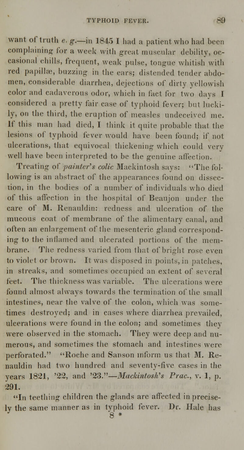 want of truth e. g.—m 1845 I had a patient who had been complaining for a week with great muscular debility, oc- casional chills, frequent, weak pulse, tongue whitish with red papillae, buzzing in the ears; distended tender abdo- men, considerable diarrhea, dejections of dirty yellowish color and cadaverous odor, which in fact for two days I considered a pretty fair case of typhoid fever; but lucki- ly, on the third, the eruption of measles undeceived me. If this man had died, I think it quite probable that the lesions of typhoid fever would have been found; if not ulcerations, that equivocal thickening which could very well have been interpreted to be the genuine affection. Treating of pamter's colic Mackintosh says: The fol- lowing is an abstract of the appearances found on dissec- tion, in the bodies of a number of individuals who died of this affection in the hospital of Beaujon under the care of M. Renauldin: redness and ulceration of the mucous coat of membrane of the alimentary canal, and often an enlargement of the mesenteric gland correspond- ing to the inflamed and ulcerated portions of the mem- brane. The redness varied from that of bright rose even to violet or brown. It was disposed in points, in patches, in streaks, and sometimes occupied an extent of several feet. The thickness was variable. The ulcerations were found almost always towards the termination of the small intestines, near the valve of the colon, which was some- times destroyed; and in cases where diarrhea prevailed, ulcerations were found in the colon; and sometimes they were observed in the stomach. They were deep and nu- merous, and sometimes the stomach and intestines were perforated. Roche and Sanson inform us that 31. Re- nauldin had two hundred and seventy-five cases in the years 1821, '22, and '23.—Mackintosh's Prac, v. 1, p. 291. In teething children the glands arc affected in precise- ly the same manner as in typhoid fever. Dr. Hale has J 8 *