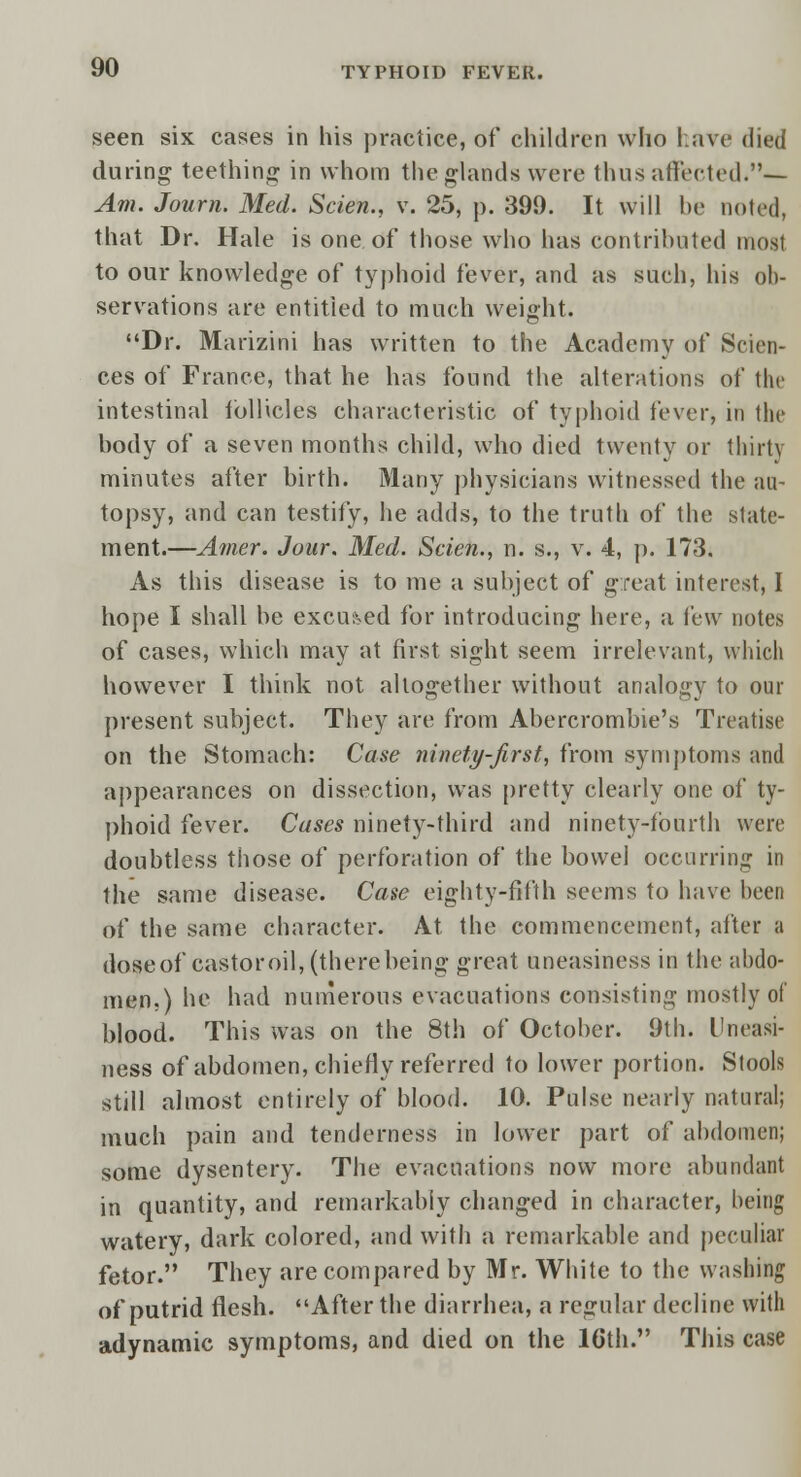 seen six cases in his practice, of children who have died during teething in whom the glands were thus affected.— Am. Journ. Med. Scien., v. 25, p. 399. It will he noted, that Dr. Hale is one. of those who has contributed most to our knowledge of typhoid fever, and as such, his ob- servations are entitled to much weight. Dr. Marizini has written to the Academy of Scien- ces of France, that he has found the alterations of the intestinal follicles characteristic of typhoid fever, in the body of a seven months child, who died twenty or thirty minutes after birth. Many physicians witnessed the au- topsy, and can testify, he adds, to the truth of the state- ment.—Amer. Jour. Med. Scien., n. s., v. 4, p. 173. As this disease is to me a subject of great interest, I hope I shall be excused for introducing here, a lew notes of cases, which may at first sight seem irrelevant, which however I think not altogether without analogy to our present subject. They are from Abercrombie's Treatise on the Stomach: Case ninety-first, from symptoms and appearances on dissection, was pretty clearly one of ty- phoid fever. Cases ninety-third and ninety-fourth were doubtless those of perforation of the bowel occurring in the same disease. Case eighty-fifth seems to have been of the same character. At the commencement, after a dose of castor oil, (there being great uneasiness in the abdo- men.) he had numerous evacuations consisting mostly of blood. This was on the 8th of October. 9th. Uneasi- ness of abdomen, chiefly referred to lower portion. Stools still almost entirely of blood. 10. Pulse nearly natural; much pain and tenderness in lower part of abdomen; some dysentery. The evacuations now more abundant in quantity, and remarkably changed in character, being watery, dark colored, and with a remarkable and peculiar fetor. They are compared by Mr. White to the washing of putrid flesh. After the diarrhea, a regular decline with adynamic symptoms, and died on the 16th. This case