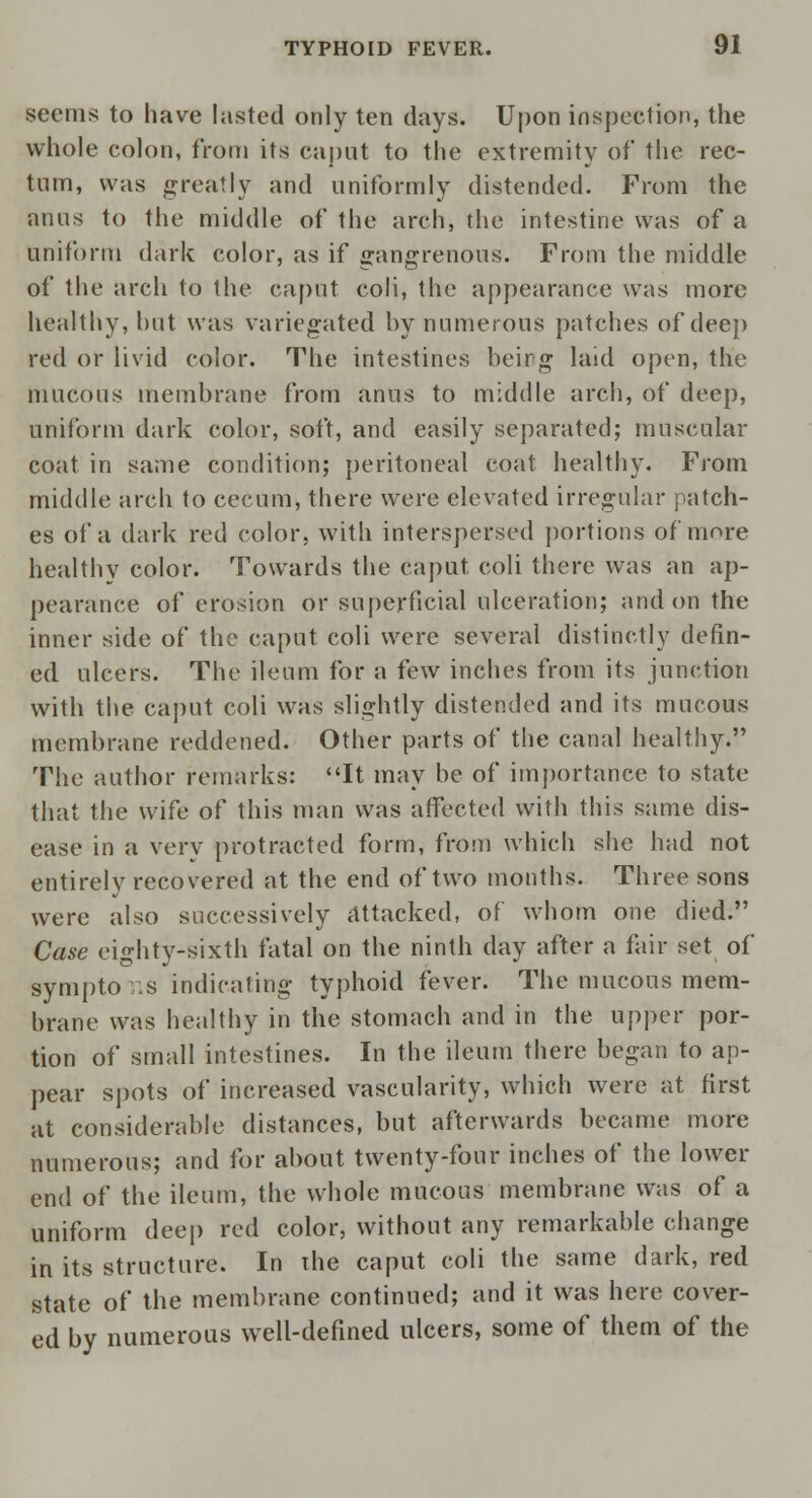 seems to have lasted only ten days. Upon inspection, the whole colon, from its caput to the extremity of* the rec- tum, was greatly and uniformly distended. From the anus to the middle of the arch, the intestine was of a uniform dark color, as if gangrenous. From the middle of the arch to the caput coli, the appearance was more healthy, hut was variegated hy numerous patches of deep red or livid color. The intestines being laid open, the mucous membrane from anus to middle arch, of deep, uniform dark color, soft, and easily separated; muscular coat in same condition; peritoneal coat healthy. From middle arch to cecum, there were elevated irregular patch- es of a dark red color, with interspersed portions of more healthy color. Towards the caput coli there was an ap- pearance of erosion or superficial ulceration; and on the inner side of the caput coli were several distinctly defin- ed ulcers. The ileum for a few inches from its junction with the caput coli was slightly distended and its mucous membrane reddened. Other parts of the canal healthy. The author remarks: It may be of importance to state that the wife of this man was affected with this same dis- ease in a very protracted form, from which she had not entirely recovered at the end of two months. Three sons were also successively attacked, of whom one died. Case eighty-sixth fatal on the ninth day after a fair set of sympto :s indicating typhoid fever. The mucous mem- brane was healthy in the stomach and in the upper por- tion of small intestines. In the ileum there began to ap- pear spots of increased vascularity, which were at first at considerable distances, but afterwards became more numerous; and for about twenty-four inches of the lower end of the ileum, the whole mucous membrane was of a uniform deep red color, without any remarkable change in its structure. In xhe caput coli the same dark, red state of the membrane continued; and it was here cover- ed by numerous well-defined ulcers, some of them of the