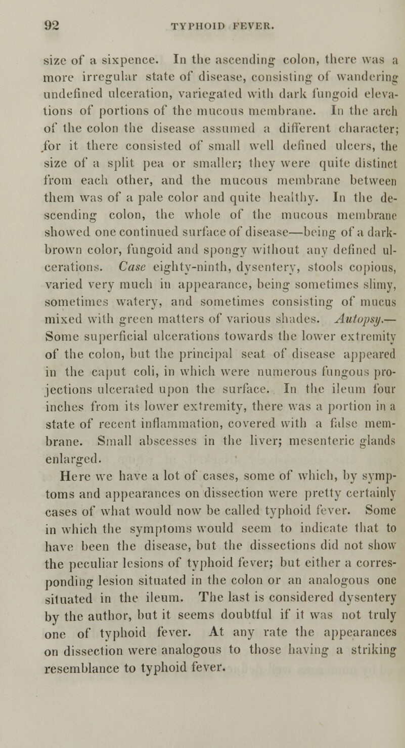 size of a sixpence. In the ascending colon, there was a more irregular state of disease, consisting oi wandering undefined ulceration, variegated with dark fungoid eleva- tions of portions of the mucous membrane. In the arch of the colon the disease assumed a different character; /or it there consisted of small well defined ulcers, the size of a split pea or smaller; they were quite distinct from each other, and the mucous membrane between them was of a pale color and quite healthy. In the de- scending colon, the whole of the mucous membrane showed one continued surface of disease—being of a dark- brown color, fungoid and spongy without any defined ul- cerations. Case eighty-ninth, dysentery, stools copious, varied very much in appearance, being sometimes slimy, sometimes watery, and sometimes consisting of mucus mixed with green matters of various shades. Autopsy.— Some superficial ulcerations towards the lower extremity of the colon, but the principal seat of disease appeared in the caput coli, in which were numerous fungous pro- jections ulcerated upon the surface. In the ileum four inches from its lower extremity, there was a portion in a state of recent inflammation, covered with a false mem- brane. Small abscesses in the liver; mesenteric glands enlarged. Here we have a lot of cases, some of which, by symp- toms and appearances on dissection were pretty certainly cases of what would now be called typhoid fever. Some in which the symptoms would seem to indicate that to have been the disease, but the dissections did not show the peculiar lesions of typhoid fever; but either a corres- ponding lesion situated in the colon or an analogous one siluated in the ileum. The last is considered dysentery by the author, but it seems doubtful if it was not truly one of typhoid fever. At any rate the appearances on dissection were analogous to those having a striking resemblance to typhoid fever.