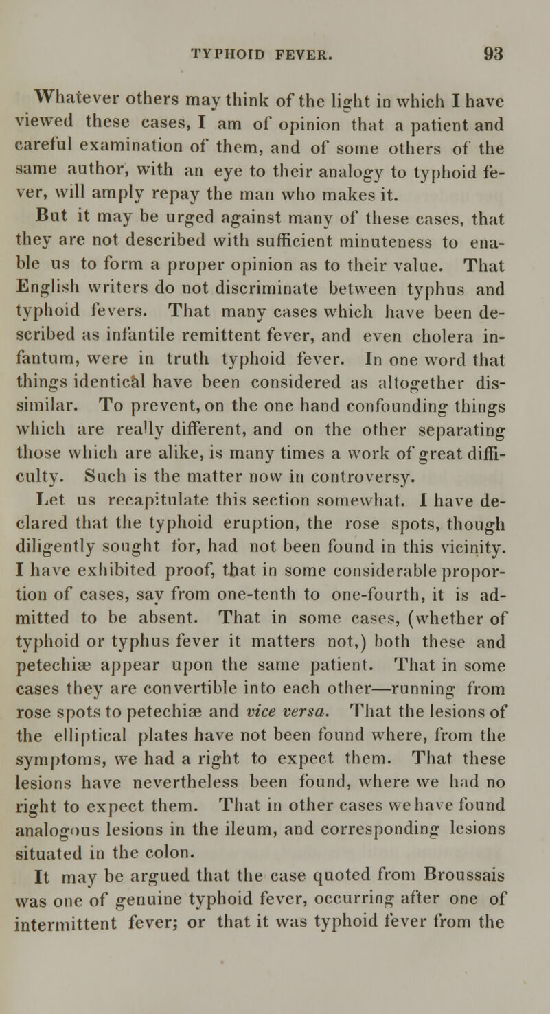 Whatever others may think of the light in which I have viewed these cases, I am of opinion that a patient and careful examination of them, and of some others of the same author, with an eye to their analogy to typhoid fe- ver, will amply repay the man who makes it. But it may be urged against many of these cases, that they are not described with sufficient minuteness to ena- ble us to form a proper opinion as to their value. That English writers do not discriminate between typhus and typhoid fevers. That many cases which have been de- scribed as infantile remittent fever, and even cholera in- fantum, were in truth typhoid fever. In one word that things identical have been considered as altogether dis- similar. To prevent, on the one hand confounding things which are really different, and on the other separating those which are alike, is many times a work of great diffi- culty. Such is the matter now in controversy. Let us recapitulate this section somewhat. I have de- clared that the typhoid eruption, the rose spots, though diligently sought for, had not been found in this vicinity. I have exhibited proof, that in some considerable propor- tion of cases, say from one-tenth to one-fourth, it is ad- mitted to be absent. That in some cases, (whether of typhoid or typhus fever it matters not,) both these and petechia? appear upon the same patient. That in some cases they are convertible into each other—running from rose spots to petechia? and vice versa. That the lesions of the elliptical plates have not been found where, from the symptoms, we had a right to expect them. That these lesions have nevertheless been found, where we had no right to expect them. That in other cases we have found analogous lesions in the ileum, and corresponding lesions situated in the colon. It may be argued that the case quoted from Broussais was one of genuine typhoid fever, occurring after one of intermittent fever; or that it was typhoid fever from the