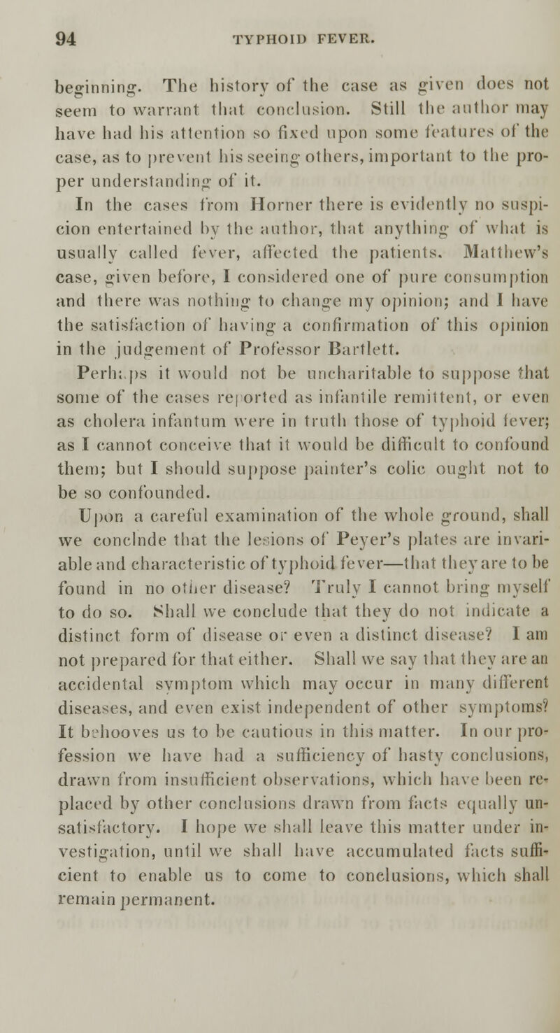 beo-inninsr. The history of the case as given does not seem to warrant that conclusion. Still the author may have had his attention so fixed upon some features of the case, as to prevent his seeing others, important to the pro- per understanding of it. In the cases from Horner there is evidently no suspi- cion entertained by the author, that anything of what is usually called fever, affected the patients. Matthew's case, given before, I considered one of pure consumption and there was nothing- to change my opinion; and 1 have the satisfaction of having a confirmation of this opinion in the judgement of Professor Bartlett. Perh;,ps it would not be uncharitable to suppose that some of the cases re] orted as infantile remittent, or even as cholera infantum were in truth those of typhoid iever; as I cannot conceive that it would be difficult to confound them; but I should suppose painter's colic ought not to be so confounded. Upon a careful examination of the whole ground, shall we conclnde that the lesions of Peyer's plates are invari- able and characteristic of typhoid fever—that they are to be found in no other disease? Truly I cannot bring myself to do so. Shall we conclude that they do not indicate a distinct form of disease or even a distinct disease? I am not prepared for that either. Shall we say that they are an accidental symptom which may occur in many different diseases, and even exist independent of other symptoms? It behooves us to be cautious in this matter. In our pro- fession we have had a sufficiency of hasty conclusions, drawn from insufficient observations, which have been re- placed by other conclusions drawn from facts equally un- satisfactory. I hope we shall leave this matter under in- vestigation, until we shall have accumulated facts suffi- cient to enable us to come to conclusions, which shall remain permanent.