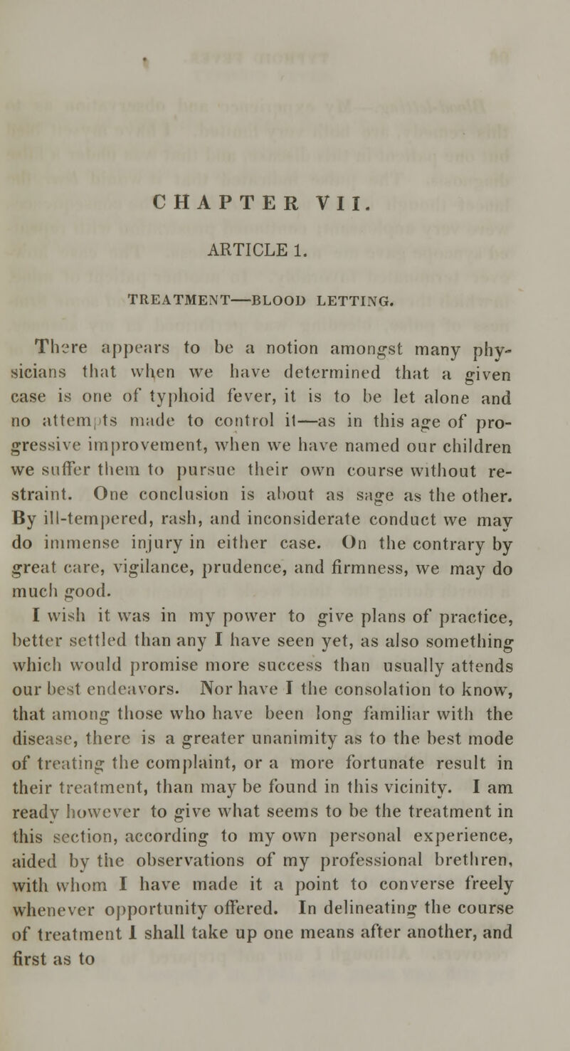 ARTICLE 1. TREATMENT—BLOOD LETTING. There appears to be a notion amongst many phy- sicians that when we have determined that a given case is one of typhoid fever, it is to be let alone and no attempts made to control il—as in this age of pro- gressive improvement, when we have named our children we suffer them to pursue their own course without re- straint. One conclusion is about as sage as the other. By ill-tempered, rash, and inconsiderate conduct we may do immense injury in either case. On the contrary by great care, vigilance, prudence, and firmness, we may do much good. I wish it was in my power to give plans of practice, better settled than any I have seen yet, as also something which would promise more success than usually attends our best endeavors. Nor have I the consolation to know, that among those who have been long familiar with the disease, there is a greater unanimity as to the best mode of treating the complaint, or a more fortunate result in their treatment, than may be found in this vicinity. I am readv however to give what seems to be the treatment in this section, according to my own personal experience, aided by the observations of my professional brethren, with whom I have made it a point to converse freely whenever opportunity offered. In delineating the course of treatment 1 shall take up one means after another, and first as to