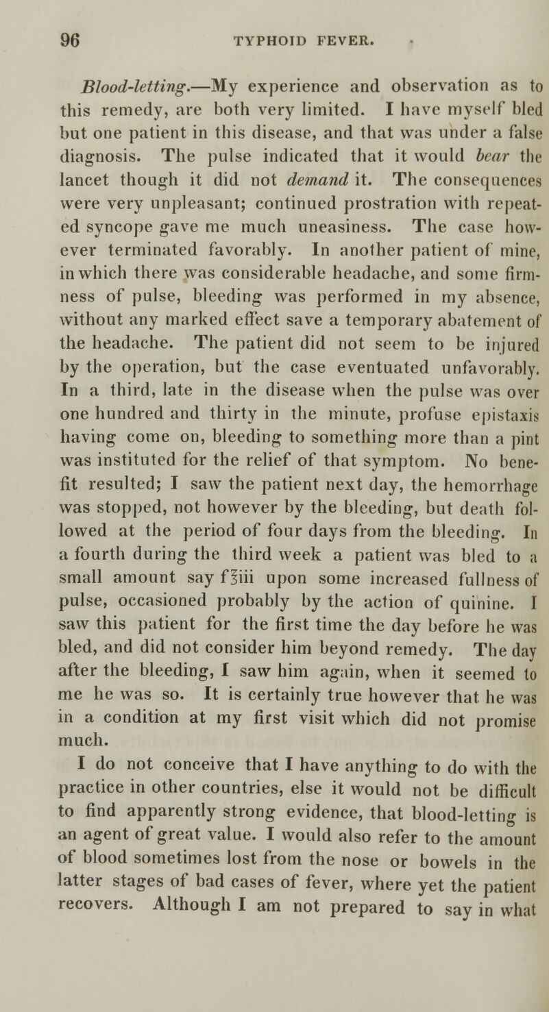 Blood-letting.—My experience and observation as to this remedy, are both very limited. I have myself bled but one patient in this disease, and that was under a false diagnosis. The pulse indicated that it would bear the lancet though it did not demand it. The consequences were very unpleasant; continued prostration with repeat- ed syncope gave me much uneasiness. The case how- ever terminated favorably. In another patient of mine, in which there was considerable headache, and some firm- ness of pulse, bleeding was performed in my absence, without any marked effect save a temporary abatement of the headache. The patient did not seem to be injured by the operation, but the case eventuated unfavorably. In a third, late in the disease when the pulse was over one hundred and thirty in the minute, profuse epistaxis having come on, bleeding to something more than a pint was instituted for the relief of that symptom. No bene- fit resulted; I saw the patient next day, the hemorrhage was stopped, not however by the bleeding, but death fol- lowed at the period of four days from the bleeding. In a fourth during the third week a patient was bled to a small amount say f liii upon some increased fullness of pulse, occasioned probably by the action of quinine. I saw this patient for the first time the day before he was bled, and did not consider him beyond remedy. The day after the bleeding, I saw him again, when it seemed to me he was so. It is certainly true however that he was in a condition at my first visit which did not promise much. I do not conceive that I have anything to do with the practice in other countries, else it would not be difficult to find apparently strong evidence, that blood-letting is an agent of great value. I would also refer to the amount of blood sometimes lost from the nose or bowels in the latter stages of bad cases of fever, where yet the patient recovers. Although I am not prepared to say in what