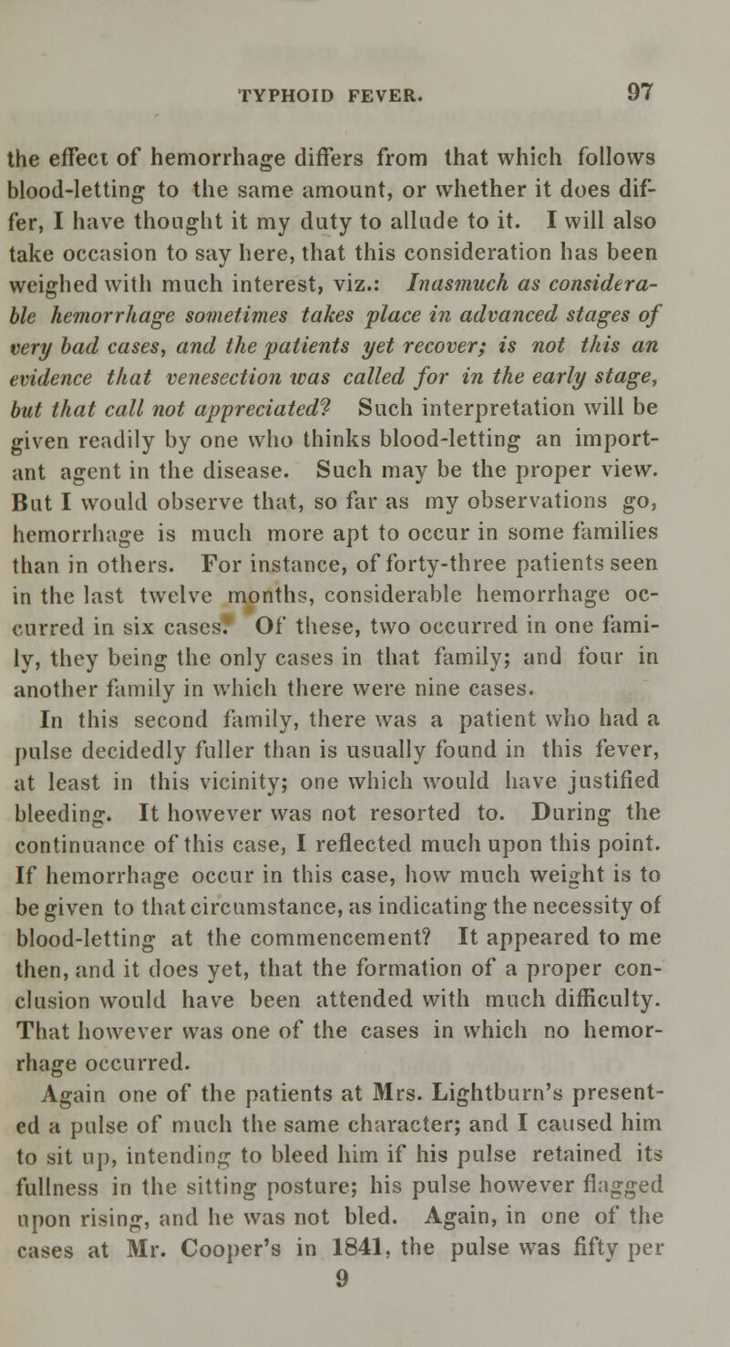 the effect of hemorrhage differs from that which follows blood-letting to the same amount, or whether it does dif- fer, I have thought it my duty to allude to it. I will also take occasion to say here, that this consideration has been weighed with much interest, viz.: Inasmuch as considera- ble hemorrhage sometimes takes place in advanced stages of very bad cases, and the patients yet recover; is not this an evidence that venesection was called for in the early stage, but that call not appreciated? Such interpretation will be given readily by one who thinks blood-letting an import- ant agent in the disease. Such may be the proper view. But I would observe that, so far as my observations go, hemorrhage is much more apt to occur in some families than in others. For instance, of forty-three patients seen in the last twelve months, considerable hemorrhage oc- curred in six cases? Of these, two occurred in one fami- ly, they being the only cases in that family; and four in another family in which there were nine cases. In this second family, there was a patient who had a pulse decidedly fuller than is usually found in this fever, at least in this vicinity; one which would have justified bleeding. It however was not resorted to. During the continuance of this case, I reflected much upon this point. If hemorrhage occur in this case, how much weight is to be given to that circumstance, as indicating the necessity of blood-letting at the commencement? It appeared to me then, and it does yet, that the formation of a proper con- clusion would have been attended with much difficulty. That however was one of the cases in which no hemor- rhage occurred. Again one of the patients at Mrs. Lightburn's present- ed a pulse of much the same character; and I caused him to sit up, intending to bleed him if his pulse retained its fullness in the sitting posture; his pulse however flagged upon rising, and he was not bled. Again, in one of the cases at Mr. Cooper's in 1841, the pulse was fifty per 9