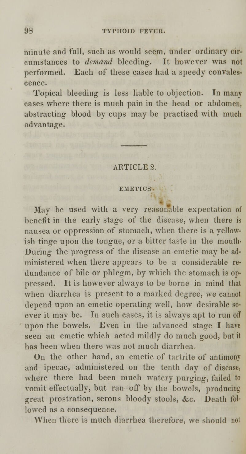 minute and full, such as would seem, under ordinary cir- cumstances to demand bleeding. It however was not performed. Each of these cases had a speedy convales- cence. Topical bleeding is less liable to objection. In many cases where there is much pain in the head or abdomen, abstracting blood by cups may be practised with much advantage. ARTICLE 2. EMETICS- May be used with a very reasonable expectation of benefit in the early stage of the disease, when there is nausea or oppression of stomach, when there is a yellow- ish tinge upon the tongue, or a bitter taste in the mouth- During the progress of the disease an emetic may be ad- ministered when there appears to be a considerable re- dundance of bile or phlegm, by which the stomach is op- pressed. It is however always to be borne in mind that when diarrhea is present to a marked degree, we cannot depend upon an emetic operating well, how desirable so- ever it may be. In such cases, it is always apt to run off upon the bowels. Even in the advanced stage I have seen an emetic which acted mildly do much good, but it has been when there was not much diarrhea. On the other hand, an emetic of tartrite of antimony and ipecac, administered on the tenth day of disease, where there had been much watery purging, failed to vomit effectually, but ran off by the bowels, producing great prostration, serous bloody stools, &c. Death fol- lowed as a consequence. When there is much diarrhea therefore, we should not