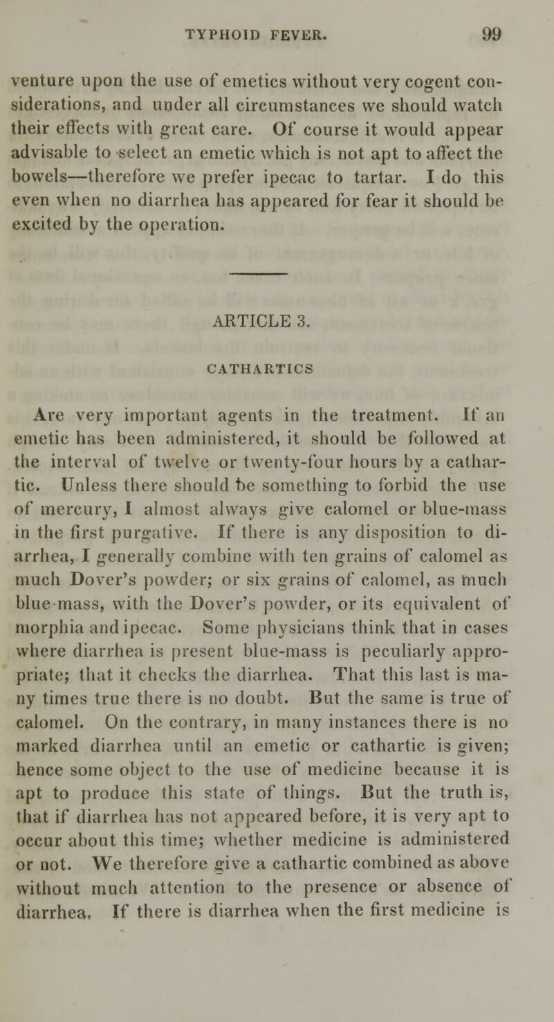 venture upon the use of emetics without very cogent con- siderations, and under all circumstances we should watch their effects with great care. Of course it would appear advisable to select an emetic which is not apt to affect the bowels—therefore we prefer ipecac to tartar. I do this even when no diarrhea has appeared for fear it should be excited by the operation. ARTICLE 3. CATHARTICS Are very important agents in the treatment. If an emetic has been administered, it should be followed at the interval of twelve or twenty-four hours by a cathar- tic. Unless there should be something to forbid the use of mercury, I almost always give calomel or blue-mass in the first purgative. If there is any disposition to di- arrhea, I generally combine with ten grains of calomel as much Dover's powder; or six grains of calomel, as much blue mass, with the Dover's powder, or its equivalent of morphia and ipecac. Some physicians think that in cases where diarrhea is present blue-mass is peculiarly appro- priate; that it checks the diarrhea. That this last is ma- ny times true there is no doubt. But the same is true of calomel. On the contrary, in many instances there is no marked diarrhea until an emetic or cathartic is given; hence some object to the use of medicine because it is apt to produce this state of things. But the truth is, that if diarrhea has not appeared before, it is very apt to occur about this time; whether medicine is administered or not. We therefore give a cathartic combined as above without much attention to the presence or absence of diarrhea. If there is diarrhea when the first medicine is