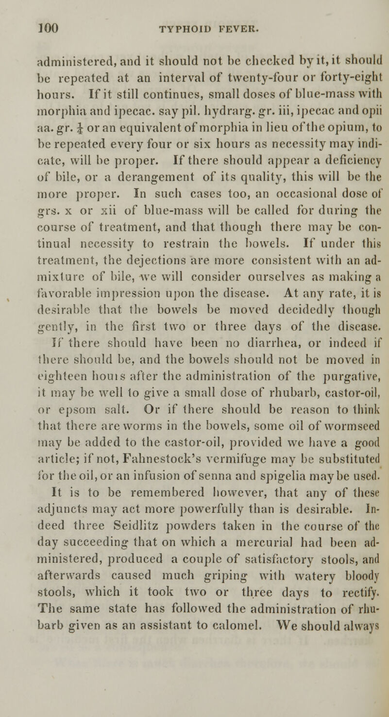 administered, and it should not be checked by it, it should be repeated at an interval of twenty-four or forty-eight hours. If it still continues, small doses of blue-mass with morphia and ipecac, say pil. hydrarg. gr. iii, ipecac and opii aa.gr. £ or an equivalent of morphia in lieu of the opium, to be repeated every four or six hours as necessity may indi- cate, will be proper. If there should appear a deficiency of bile, or a derangement of its quality, this will be the more proper. In such cases too, an occasional dose of grs. x or xii of blue-mass will be called for during the course of treatment, and that though there may be con- tinual necessity to restrain the bowels. If under this treatment, the dejections are more consistent with an ad- mixture of bile, Ave will consider ourselves as making a favorable impression upon the disease. At any rate, it is desirable that the bowels be moved decidedly though gently, in the first two or three days of the disease. If there should have been no diarrhea, or indeed if there should be, and the bowels should not be moved in eighteen houis after the administration of the purgative, it may be well to give a small dose of rhubarb, castor-oil, or epsom salt. Or if there should be reason to think that there are worms in the bowels, some oil of wormseed may be added to the castor-oil, provided we have a good article; if not, Fahnestock's vermifuge may be substituted for the oil, or an infusion of senna and spigelia maybe used. It is to be remembered however, that any of these adjuncts may act more powerfully than is desirable. In- deed three Seidlitz powders taken in the course of the day succeeding that on which a mercurial had been ad- ministered, produced a couple of satisfactory stools, and afterwards caused much griping with watery bloody stools, which it took two or three days to rectify. The same state has followed the administration of rhu- barb given as an assistant to calomel. We should always