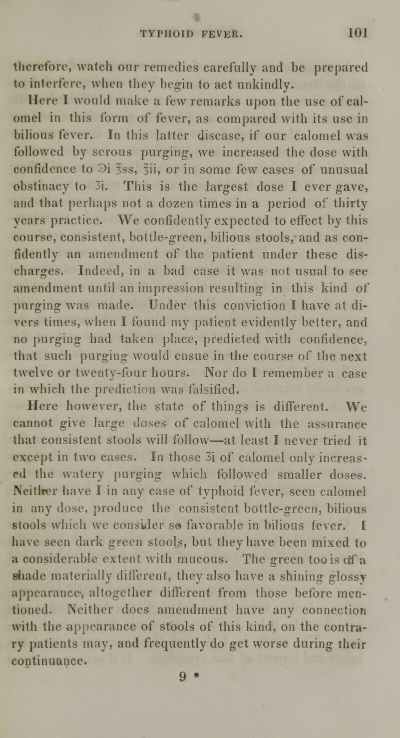 therefore, watch our remedies carefully and be prepared to interfere, when they begin to act unkindly. Here I would make a few remarks upon the use of cal- omel in this form of fever, as compared with its use in bilious fever. In this latter disease, if our calomel was followed by serous purging, we increased the dose with confidence to 3i Iss, fu, or in some few cases of unusual obstinacy to 3i. This is the largest dose I ever gave, and that perhaps not a dozen times in a period of thirty years practice. We confidently expected to effect by this course, consistent, bottle-green, bilious stools,'and as con- fidently an amendment of the patient under these dis- charges. Indeed, in a bad case it was not usual to see amendment until an impression resulting in this kind of purging was made. Under this conviction I have at di- vers times, when I found my patient evidently belter, and no purging had taken place, predicted with confidence, that such purging would ensue in the course of the next twelve or twenty-four hours. Nor do I remember a case in which the prediction was falsified. Here however, the state of things is different. We cannot give large doses of calomel with the assurance that consistent stools will follow—at least I never tried it except in two cases. In those 3i of calomel only increas- ed the watery purging which followed smaller doses. Neither have I in any case of typhoid fever, seen calomel in any dose, produce the consistent bottle-green, bilious stools which we consider se favorable in bilious fever, i have seen dark green stools, but they have been mixed to a considerable extent with mucous. The green too is cflf a shade materially different, they also have a shining glossy appearance, altogether different from those before men- tioned. Neither does amendment have any connection with the appearance of stools of this kind, on the contra- ry patients may, and frequently do get worse during their continuance. 9 *
