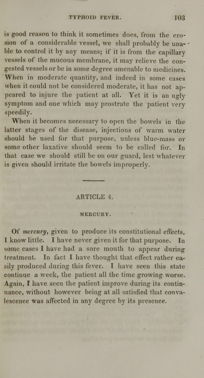 is good reason to think it sometimes does, from the ero- sion of a considerable vessel, we shall probably be una- ble to control it by any means; if it is from the capillary vessels of the mucous membrane, it may relieve the con- gested vessels or be in some degree amenable to medicines. When in moderate quantity, and indeed in some cases when it could not be considered moderate, it has not ap- peared to injure the patient at all. Yet it is an ugly symptom and one which may prostrate the patient very speedily. When it becomes necessary to open the bowels in the latter stages of the disease, injections of warm water should be used for that purpose, unless blue-mass or some other laxative should seem to be called for. In that case we should still be on our guard, lest whatever is given should irritate the bowels improperly. ARTICLE 4. MERCURY. Of mercury, given to produce its constitutional effects, I know little. I have never given it for that purpose. In some cases I have had a sore mouth to appear during treatment. In fact I have thought that effect rather ea- sily produced during this fever. I have seen this state continue a week, the patient all the time growing worse. Again, I have seen the patient improve during its contin- uance, without however being at all satisfied that conva- lescence Was affected in any degree by its presence.
