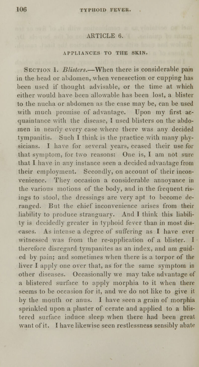 ARTICLE 6. APPLIANCES TO THE SKIN. Section 1. Blisters.—When there is considerable pain in the head or abdomen, when venesection or cupping has been used if thought advisable, or the time at which either would have been allowable has been lost, a blister to the nucha or abdomen as the case may be, can be used with much promise of advantage. Upon my first ac- quaintance with the disease, I used blisters on the abdo- men in nearly every case where there was any decided tympanitis. Such I think is the practice with many phy- sicians. I have for several years, ceased their use for that symptom, for two reasons: One is, I am not sure that I have in any instance seen a decided advantage from their employment. Secondly, on account of their incon- venience. They occasion a considerable annoyance in the various motions of the body, and in the frequent ris- ings to stool, the dressings are very apt to become de- ranged. But the chief inconvenience arises from their liability to produce stranguary. And I think this liabili- ty is decidedly greater in typhoid fever than in most dis- eases. As intense a degree of suffering as I have ever witnessed was from the re-application of a blister. I therefore disregard tympanites as an index, and am guid- ed by pain; and sometimes when there is a torpor of the liver I apply one over that, as for the same symptom in other diseases. Occasionally we may take advantage of a blistered surface to apply morphia to it when there seems to be occasion for it, and we do not like to give it by the mouth or anus. I have seen a grain of morphia sprinkled upon a plaster of cerate and applied to a blis- tered surface induce sleep when there had been great want of it. I have likewise seen restlessness sensibly abate