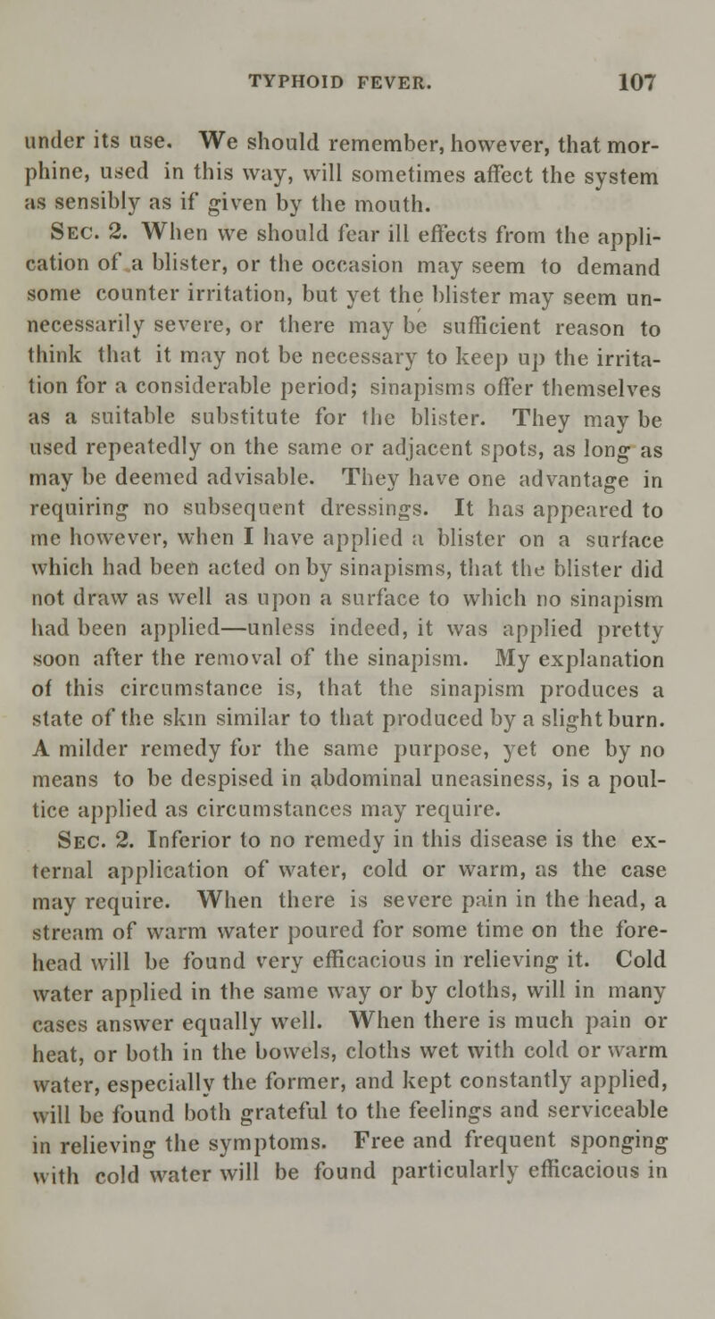 under its use. We should remember, however, that mor- phine, used in this way, will sometimes affect the system as sensibly as if given by the mouth. Sec. 2. When we should fear ill effects from the appli- cation of a blister, or the occasion may seem to demand some counter irritation, but yet the blister may seem un- necessarily severe, or there may be sufficient reason to think that it may not be necessary to keep up the irrita- tion for a considerable period; sinapisms offer themselves as a suitable substitute for the blister. They may be used repeatedly on the same or adjacent spots, as long as may be deemed advisable. They have one advantage in requiring no subsequent dressings. It has appeared to me however, when I have applied a blister on a surface which had been acted on by sinapisms, that the blister did not draw as well as upon a surface to which no sinapism had been applied—unless indeed, it was applied pretty soon after the removal of the sinapism. My explanation of this circumstance is, that the sinapism produces a state of the skin similar to that produced by a slight burn. A milder remedy for the same purpose, yet one by no means to be despised in abdominal uneasiness, is a poul- tice applied as circumstances may require. Sec. 2. Inferior to no remedy in this disease is the ex- ternal application of water, cold or warm, as the case may require. When there is severe pain in the head, a stream of warm water poured for some time on the fore- head will be found very efficacious in relieving it. Cold water applied in the same way or by cloths, will in many cases answer equally well. When there is much pain or heat, or both in the bowels, cloths wet with cold or warm water, especially the former, and kept constantly applied, will be found both grateful to the feelings and serviceable in relieving the symptoms. Free and frequent sponging with cold water will be found particularly efficacious in