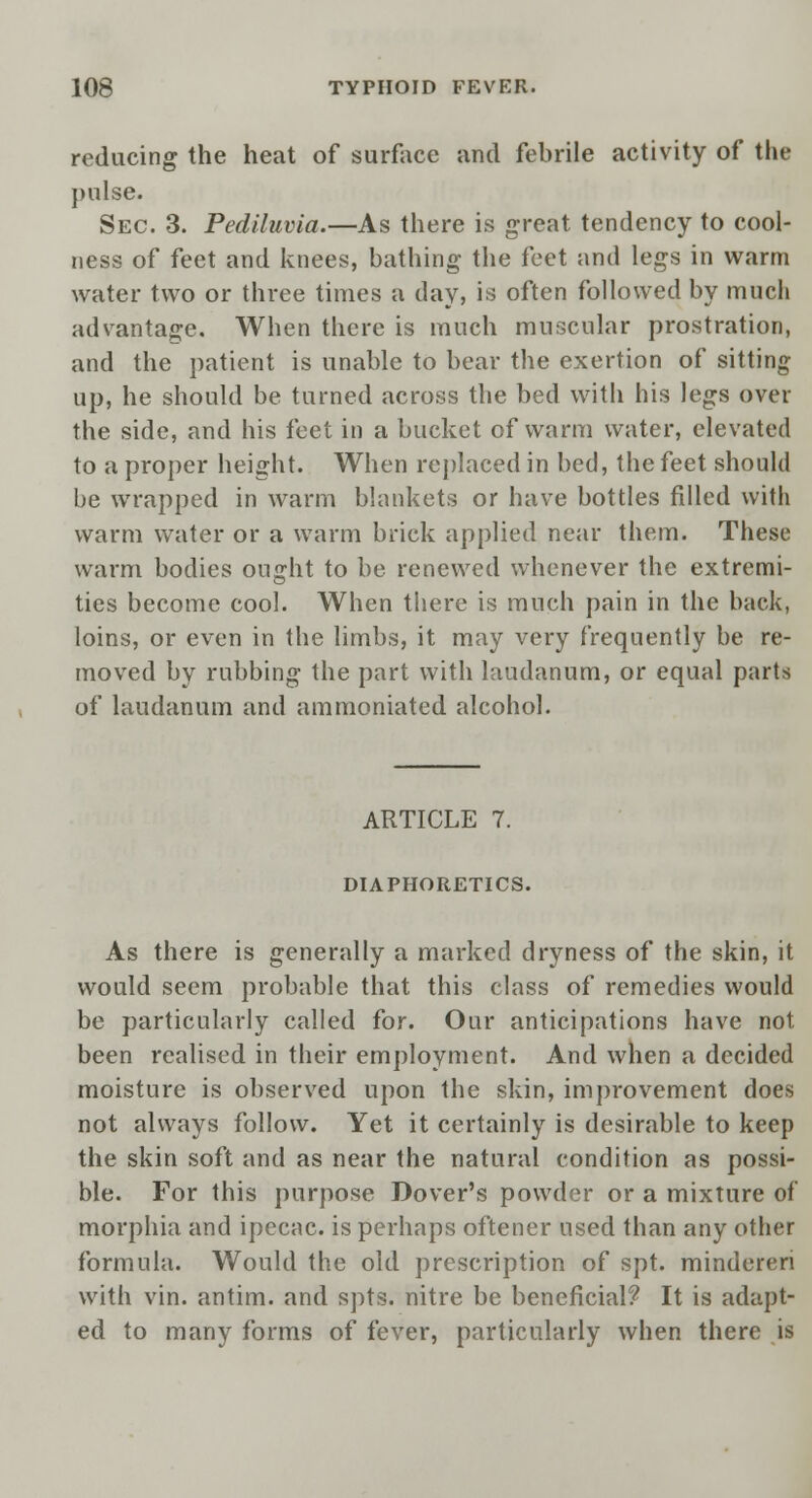 reducing the heat of surface and febrile activity of the pulse. Sec. 3. Pediluvia.—As there is great tendency to cool- ness of feet and knees, bathing the feet and legs in warm water two or three times a day, is often followed by much advantage. When there is much muscular prostration, and the patient is unable to bear the exertion of sitting up, he should be turned across the bed with his legs over the side, and his feet in a bucket of warm water, elevated to a proper height. When replaced in bed, the feet should be wrapped in warm blankets or have bottles filled with warm water or a warm brick applied near them. These warm bodies ouffht to be renewed whenever the extremi- ties become cool. When there is much pain in the back, loins, or even in the limbs, it may very frequently be re- moved by rubbing the part with laudanum, or equal parts of laudanum and ammoniated alcohol. ARTICLE 7. DIAPHORETICS. As there is generally a marked dryness of the skin, it would seem probable that this class of remedies would be particularly called for. Our anticipations have not been realised in their employment. And when a decided moisture is observed upon the skin, improvement does not always follow. Yet it certainly is desirable to keep the skin soft and as near the natural condition as possi- ble. For this purpose Dover's powder or a mixture of morphia and ipecac, is perhaps oftener used than any other formula. Would the old prescription of spt. minderen with vin. antim. and spts. nitre be beneficial? It is adapt- ed to many forms of fever, particularly when there is