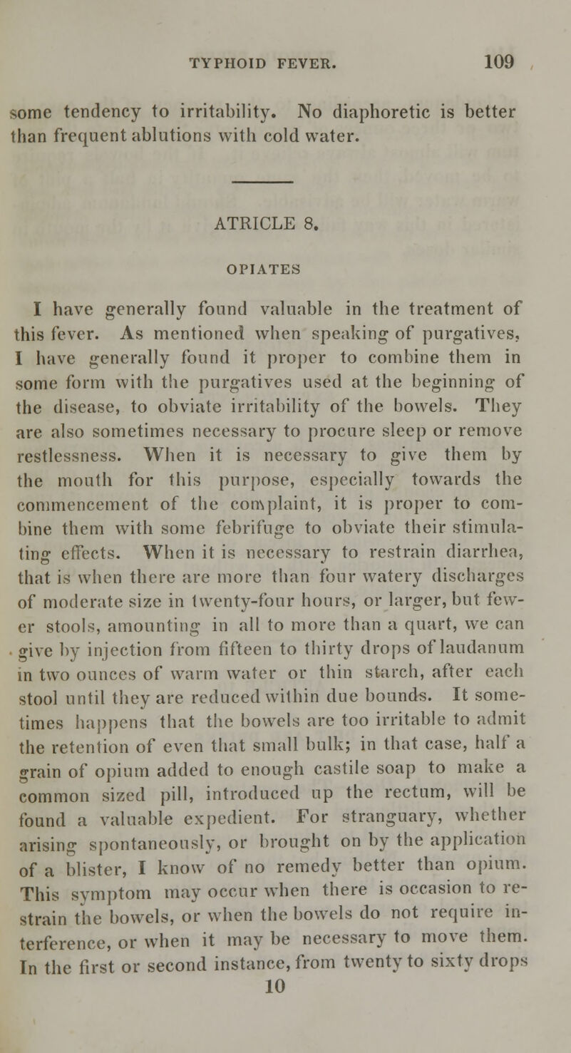 some tendency to irritability. No diaphoretic is better than frequent ablutions with cold water. ATRICLE 8. OPIATES I have generally found valuable in the treatment of this fever. As mentioned when speaking of purgatives, I have generally found it proper to combine them in some form with the purgatives used at the beginning of the disease, to obviate irritability of the bowels. They are also sometimes necessary to procure sleep or remove restlessness. When it is necessary to give them by the mouth for this purpose, especially towards the commencement of the complaint, it is proper to com- bine them with some febrifuge to obviate their stimula- ting effects. When it is necessary to restrain diarrhea, that is when there are more than four watery discharges of moderate size in twenty-four hours, or larger, but few- er stools, amounting in all to more than a quart, we can give by injection from fifteen to thirty drops of laudanum in two ounces of warm water or thin starch, after each stool until they are reduced within due bounds. It some- times happens that the bowels are too irritable to admit the retention of even that small bulk; in that case, half a grain of opium added to enough castile soap to make a common sized pill, introduced up the rectum, will be found a valuable expedient. For stranguary, whether arising spontaneously, or brought on by the application of a blister, I know of no remedy better than opium. This symptom may occur when there is occasion to re- strain the bowels, or when the bowels do not require in- terference, or when it may be necessary to move them. In the first or second instance, from twenty to sixty drops 10