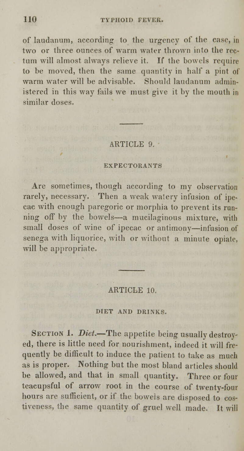 of laudanum, according to the urgency of the case, in two or three ounces of warm water thrown into the rec- tum will almost always relieve it. If the bowels require to be moved, then the same quantity in half a pint of warm water will be advisable. Should laudanum admin- istered in this way fails we must give it by the mouth in similar doses. ARTICLE 9. EXPECTORANTS Are sometimes, though according to my observation rarely, necessary. Then a weak watery infusion of ipe- cac with enough paregoric or morphia to prevent its run- ning off by the bowels—a mucilaginous mixture, with small doses of wine of ipecac or antimony—infusion of senega with liquorice, with or without a minute opiate, will be appropriate. ARTICLE 10. DIET AND DRINKS. Section 1. Diet.—The appetite being usually destroy- ed, there is little need for nourishment, indeed it will fre- quently be difficult to induce the patient to take as much as is proper. Nothing but the most bland articles should be allowed, and that in small quantity. Three or four teacupsful of arrow root in the course of twenty-four hours are sufficient, or if the bowels are disposed to cos- tiveness, the same quantity of gruel well made. It will