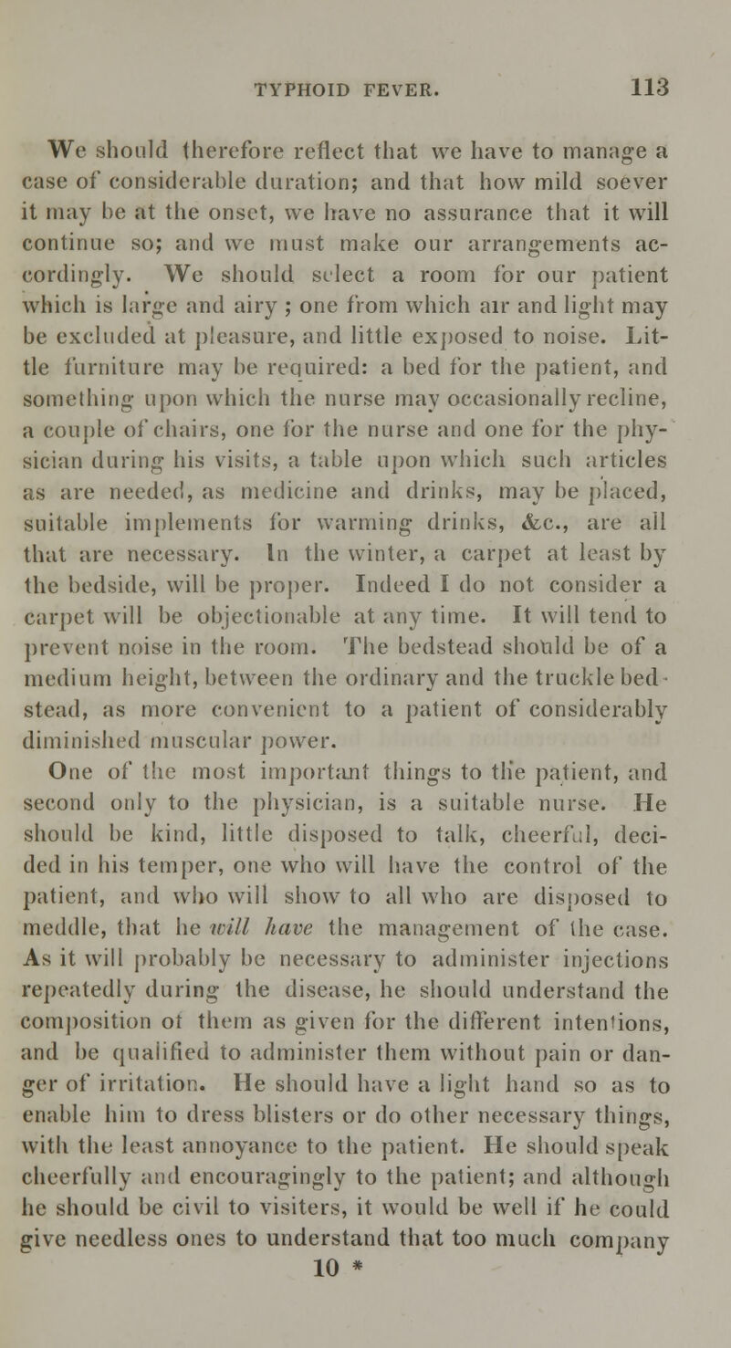 Wo should therefore reflect that we have to manage a case of considerable duration; and that how mild soever it may be at the onset, we have no assurance that it will continue so; and we must make our arrangements ac- cordingly. We should select a room for our patient which is large and airy ; one from which air and light may be excluded at pleasure, and little exposed to noise. Lit- tle furniture may be required: a bed for the patient, and something upon which the nurse may occasionally recline, a couple of chairs, one for the nurse and one for the phy- sician during his visits, a table upon which such articles as are needed, as medicine and drinks, may be placed, suitable implements for warming drinks, &c, are all that are necessary. In the winter, a carpet at least by the bedside, will be proper. Indeed I do not consider a Carpet will be objectionable at any time. It will tend to prevent noise in the room. The bedstead should be of a medium height, between the ordinary and the truckle bed ■ stead, as more convenient to a patient of considerably diminished muscular power. One of the most important things to tlie patient, and second only to the physician, is a suitable nurse. He should be kind, little disposed to talk, cheerful, deci- ded in his temper, one who will have the control of the patient, and who will show to all who are disposed to meddle, that he will have the management of the case. As it will probably be necessary to administer injections repeatedly during the disease, he should understand the composition ot them as given for the different intentions, and be qualified to administer them without pain or dan- ger of irritation. He should have a light hand so as to enable him to dress blisters or do other necessary things, with the least annoyance to the patient. He should speak cheerfully and encouragingly to the patient; and although he should be civil to visiters, it would be well if he could give needless ones to understand that too much company 10 *
