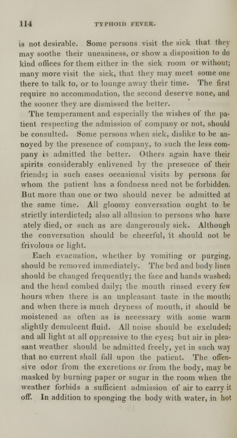 is not desirable. Some persons visit the sick that they may soothe their uneasiness, or show a disposition to do kind offices for them either in- the sick room or without; many more visit the sick, that they may meet some one there to talk to, or to lounge away their time. The first require no accommodation, the second deserve none, and the sooner they are dismissed the better. The temperament and especially the wishes of the pa- tient respecting the admission of company or not, should be consulted. Some persons when sick, dislike to be an- noyed by the presence of company, to such the less com- pany is admitted the better. Others again have their spirits considerably enlivened by the presence of their friends; in such cases occasional visits by persons for whom the patient has a fondness need not be forbidden. But more than one or two should never be admitted at the same time. All gloomy conversation ought to be strictly interdicted; also all allusion to persons who have ately died, or such as are dangerously sick. Although the conversation should be cheerful, it should not be frivolous or light. Each evacuation, whether by vomiting or purging, should be removed immediately. The bed and body linen should be changed frequently; the face and hands washed; and the head combed daily; the mouth rinsed every few hours when there is an unpleasant taste in the mouth; and when there is much dryness of mouth, it should be moistened as often as is necessary with some warm slightly demulcent fluid. All noise should be excluded; and all light at all oppressive to the eyes; but air in plea- sant weather should be admitted freely, yet in such way that no current shall fall upon the patient. The offen- sive odor from the excretions or from the body, may be masked by burning paper or sugar in the room when the weather forbids a sufficient admission of air to carry it off. In addition to sponging the body with water, in hot