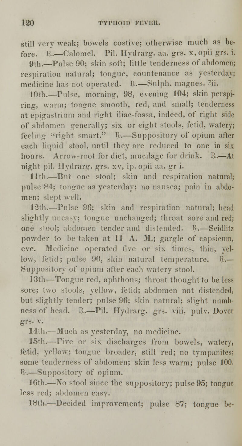 still very weak; bowels costive; otherwise much as be- fore, fy.—Calomel. Pil. Hydrarg. aa. grs. x, opii grs. i. 9th.—Pulse 90; skin soft; little tenderness of abdomen; respiration natural; tongue, countenance as yesterday; medicine has not operated, ft.—Sulph. magnes. 3ii. 10th.—Pulse, morning, 98, evening 104; skin perspi- ring, warm; tongue smooth, red, and small; tenderness at epigastrium and right iliac-fossa, indeed, of right side of abdomen generally; six or eight stools, fetid, watery; feeling right smart. ft.—Suppository of opium after each liquid stool, until they are reduced to one in six hours. Arrow-root for diet, mucilage for drink, ft.—At night pil. Hydrarg. grs. xv, ip. opii aa. gr i. 11th.—But one stool; skin and respiration natural; pulse 84: tongue as yesterday; no nausea; pain in abdo- men; slept well. 12th.—Pulse 96; skin and respiration natural; head slightly uneasy; tongue unchanged; throat sore and red; one stool; abdomen tender and distended, ft.—Seidlitz powder to be taken at 11 A. M.; gargle of capsicum, eve. Medicine operated five or six times, thin, yel- low, fetid; pulse 90, skin natural temperature, ft.— Suppository of opium after each watery stool. 13th—Tongue red, aphthous; throat thought to be less sore; two stools, yellow, fetid; abdomen not distended, but slightly tender; pulse 96; skin natural; slight numb- ness of head. ft.—Pil. Hydrarg. grs. viii, pulv. Dover grs. v. 14th.—Much as yesterday, no medicine. 15th.—Five or six discharges from bowels, watery, fetid, yellow; tongue broader, still red; no tympanites; some tenderness of abdomen; skin less warm; pulse 100. R.—Suppository of opium. 16th.—No stool since the suppository; pulse 95; tongue less red; abdomen easy. 18th.—Decided improvement; pulse 87; tongue be-
