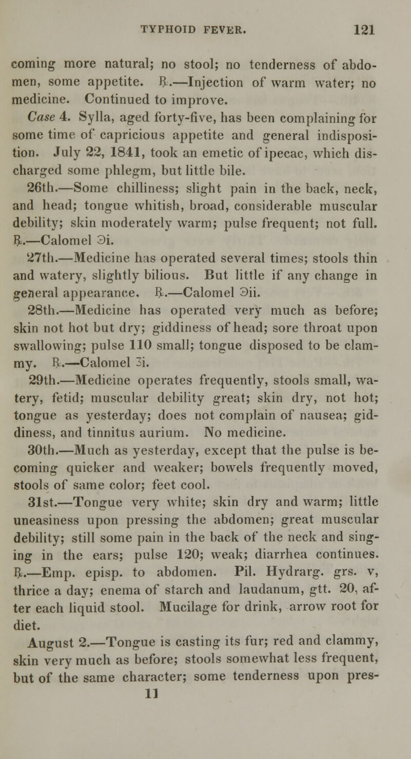 coming more natural; no stool; no tenderness of abdo- men, some appetite, ft.—Injection of warm water; no medicine. Continued to improve. Case 4. Sylla, aged forty-five, has been complaining for some time of capricious appetite and general indisposi- tion. July 22, 1841, took an emetic of ipecac, which dis- charged some phlegm, but little bile. 26th.—Some chilliness; slight pain in the back, neck, and head; tongue whitish, broad, considerable muscular debility; skin moderately warm; pulse frequent; not full, ft.—Calomel 3i. 27th.—Medicine has operated several times; stools thin and watery, slightly bilious. But little if any change in general appearance, ft.—Calomel 3ii. 28th.—Medicine has operated very much as before; skin not hot but dry; giddiness of head; sore throat upon swallowing; pulse 110 small; tongue disposed to be clam- my, ft.—Calomel 3i. 29th.—Medicine operates frequently, stools small, wa- tery, fetid; muscular debility great; skin dry, not hot; tongue as yesterday; does not complain of nausea; gid- diness, and tinnitus aurium. No medicine. 30th.—Much as yesterday, except that the pulse is be- coming quicker and weaker; bowels frequently moved, stools of same color; feet cool. 31st.—Tongue very white; skin dry and warm; little uneasiness upon pressing the abdomen; great muscular debility; still some pain in the back of the neck and sing- ing in the ears; pulse 120; weak; diarrhea continues, ft.—Emp. episp. to abdomen. Pil. Hydrarg. grs. v, thrice a day; enema of starch and laudanum, gtt. 20, af- ter each liquid stool. Mucilage for drink, arrow root for diet. August 2.—Tongue is casting its fur; red and clammy, skin very much as before; stools somewhat less frequent, but of the same character; some tenderness upon pres- 11