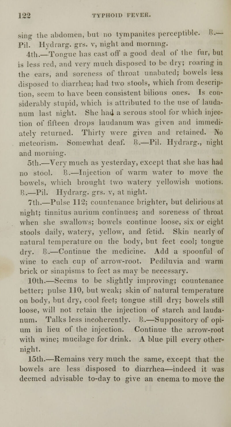 Bing the abdomen, but no tympanites perceptible. K.— Pil. Hydrarg. grs. v, night and morning. 4th.—Tongue has cast off a good deal of the fur, but is less red, and very much disposed to be dry; roaring in the ears, and soreness of throat unabated; bowels less disposed to diarrhea; had two stools, which from descrip- tion, seem to have been consistent bilious ones. Is con- siderably stupid, which is attributed to the use of lauda- num last night. She had a serous stool for which injec- tion of fifteen drops laudanum was given and immedi- ately returned. Thirty were given and retained. No meteorism. Somewhat deaf. R.—Pil. Hydrarg., night and morning. 5th.—Very much as yesterday, except that she has had no stool. R.—Injection of warm water to move the bowels, which brought two watery yellowish motions. R.—Pil. Hydrarg. grs. v, at night. 7th.—Pulse 112; countenance brighter, but delirious at night; tinnitus aurium continues; and soreness of throat when she swallows; bowels continue loose, six or eight stools daily, watery, yellow, and fetid. Skin nearly of natural temperature on the body, but feet cool; tongue dry. R.—Continue the medicine. Add a spoonful of wine to each cup of arrow-root. Pediluvia and warm brick or sinapisms to feet as may be necessary. 10th.—Seems to be slightly improving; countenance better; pulse 110, but weak; skin of natural temperature on body, but dry, cool feet; tongue still dry; bowels still loose, will not retain the injection of starch and lauda- num. Talks less incoherently. R.—-Suppository of opi- um in lieu of the injection. Continue the arrow-root with wine; mucilage for drink. A blue pill every other- night. 15th.—Remains very much the same, except that the bowels are less disposed to diarrhea—indeed it was deemed advisable to-day to give an enema to move the