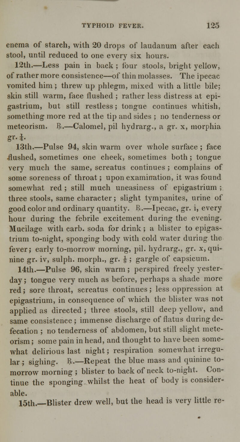 enema of starch, with 20 drops of laudanum after each stool, until reduced to one every six hours. 12th.—Less pain in back ; four stools, bright yellow, of rather more consistence—of thin molasses. The ipecac vomited him; threw up phlegm, mixed with a little bile; skin still warm, face flushed ; rather less distress at epi- gastrium, but still restless; tongue continues whitish, something more red at the tip and sides ; no tenderness or meteorism. ft.—Calomel, pil hydrarg., a gr. x, morphia gr.J. 13th.—Pulse 94, skin warm over whole surface ; face •flushed, sometimes one cheek, sometimes both; tongue very much the same, screatus continues ; complains of some soreness of throat; upon examination, it was found somewhat red ; still much uneasiness of epigastrium ; three stools, same character; slight tympanites, urine of good color and ordinary quantity, ft.—Ipecac, gr. i, every hour during the febrile excitement during the evening. Mucilage with carb. soda for drink; a blister to epigas- trium to-night, sponging body with cold water during the fever; early to-morrow morning, pil. hydrarg., gr. x, qui- nine gr. iv, sulph. morph., gr. £ ; gargle of capsicum. 14th.—Pulse 96, skin warm ; perspired freely yester- day ; tongue very much as before, perhaps a shade more red; sore throat, screatus continues; less oppression at epigastrium, in consequence of which the blister was not applied as directed ; three stools, still deep yellow, and same consistence; immense discharge of flatus during de- fecation ; no tenderness of abdomen, but still slight mete- orism; some pain in head, and thought to have been some- what delirious last night; respiration somewhat irregu- lar ; sighing, ft.—Repeat the blue mass and quinine to- morrow morning ; blister to back of neck to-night. Con- tinue the sponging whilst the heat of body is consider- able. 15th.—Blister drew well, but the head is very little re-