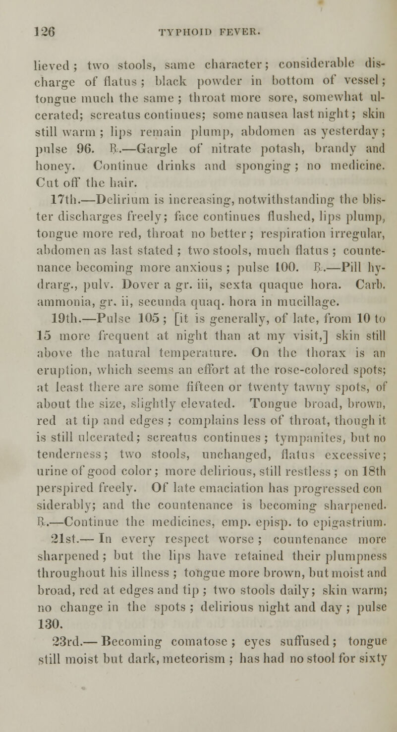 lieved; two stools, same character; considerable dis- charge of flatus ; black powder in bottom of vessel; tongue much the same ; throat more sore, somewhat ul- cerated; screatus continues; some nausea last night; skin still warm ; lips remain plump, abdomen as yesterday ; pulse 96. R.—Gargle of nitrate potash, brandy and honey. Continue drinks and sponging; no medicine. Cut off the hair. 17th.—Delirium is increasing, notwithstanding the blis- ter discharges freely; face continues flushed, lips plump, tongue more red, throat no better; respiration irregular, abdomen as last stated ; two stools, much flatus ; counte- nance becoming more anxious ; pulse 100. R.—Pill hy- drarg., pulv. Dover a gr. iii, sexta quaquc hora. Carl). ammonia, gr. ii, secunda quaq. hora in mucillage. 19th.—Pulse 105; [it is generally, of late, from 10 to 15 more frequent at night than at my visit,] skin still above the natural temperature. On the thorax is an eruption, which seems an effort at the rose-colored spots; at least there are some fifteen or twenty tawny spots, of about the size, slightly elevated. Tongue broad, brown, red at tip and edges ; complains less of throat, though it is still ulcerated; screatus continues; tympanites, but no tenderness; two stools, unchanged, flatus excessive; urine of good color ; more delirious, still restless ; on 18th perspired freely. Of late emaciation has progressed con siderably; and the countenance is becoming sharpened. R.—Continue the medicines, em p. episp. to epigastrium. 21st.— In every respect worse ; countenance more sharpened ; but the lips have retained their plumpness throughout his illness ; tongue more brown, but moist and broad, red at edges and tip ; two stools daily; skin warm; no change in the spots ; delirious night and day ; pulse 130. 23rd.— Becoming comatose; eyes suffused; tongue still moist but dark, meteorism ; has had no stool for sixty