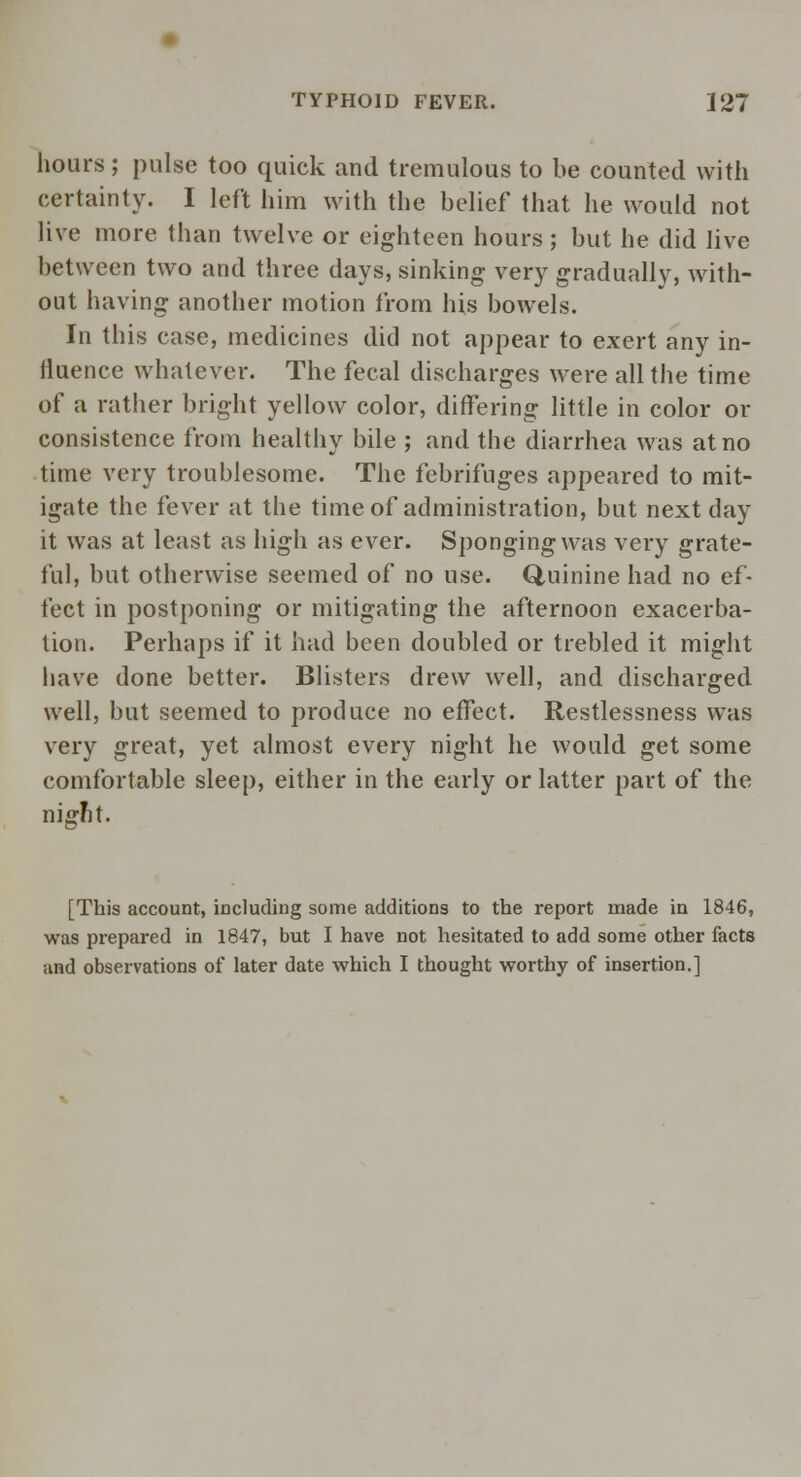 hours; pulse too quick and tremulous to be counted with certainty. I left him with the belief that he would not live more than twelve or eighteen hours ; but he did live between two and three days, sinking very gradually, with- out having another motion from his bowels. In this case, medicines did not appear to exert any in- fluence whatever. The fecal discharges were all the time of a rather bright yellow color, differing little in color or consistence from healthy bile ; and the diarrhea was at no time very troublesome. The febrifuges appeared to mit- igate the fever at the time of administration, but next day it was at least as high as ever. Sponging was very grate- ful, but otherwise seemed of no use. Quinine had no ef- fect in postponing or mitigating the afternoon exacerba- tion. Perhaps if it had been doubled or trebled it might have done better. Blisters drew well, and discharged well, but seemed to produce no effect. Restlessness was very great, yet almost every night he would get some comfortable sleep, either in the early or latter part of the nignt. [This account, including some additions to the report made in 1846, was prepared in 1847, but I have not hesitated to add some other facts and observations of later date which I thought worthy of insertion.]