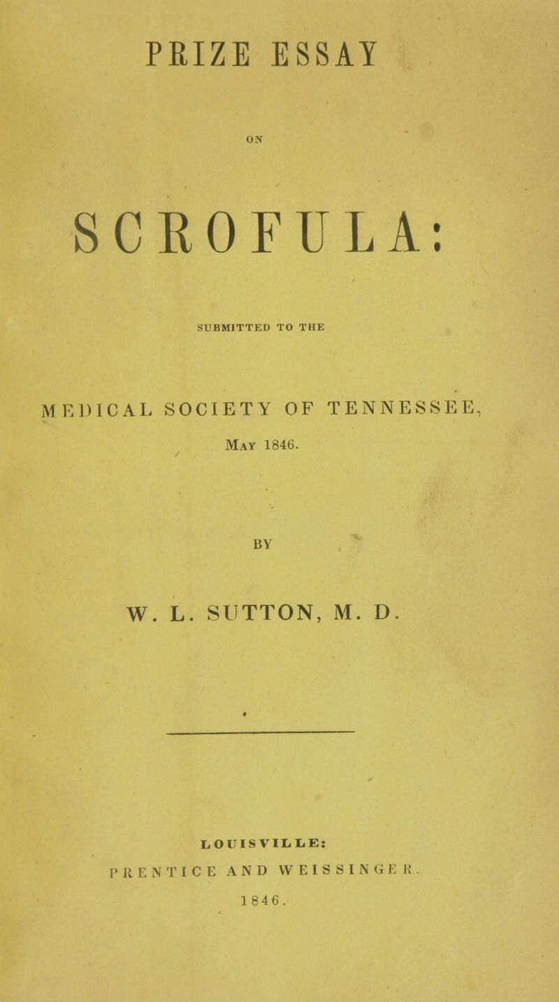 SCROFULA: SUBMITTED TO THE MEDICAL SOCIETY OF TENNESSEE, May 1846. BY W. L. SUTTON, M. D. LOUISVILLE: P 11 ENTICE AND WEISSIN G E I! 1846.