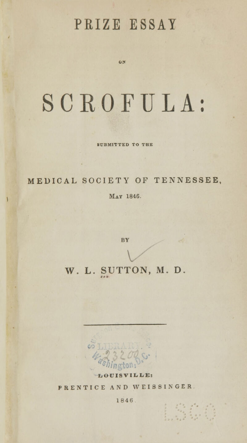 SCKOFULA: SUBMITTED TO THE MEDICAL SOCIETY OF TENNESSEE, Mat 1846. BY V W. L. SUTTON, M. D. LOCISVILLEs PRENTICE AND VVEISSINGER 1846